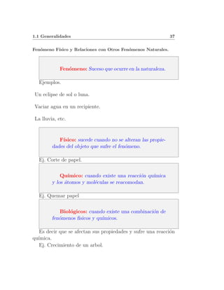 1.1 Generalidades                                             37


Fen´meno F´
   o      ısico y Relaciones con Otros Fen´menos Naturales.
                                          o



            Fen´meno: Suceso que ocurre en la naturaleza.
               o

  Ejemplos.

Un eclipse de sol o luna.

Vaciar agua en un recipiente.

La lluvia, etc.


           F´
            ısico: sucede cuando no se alteran las propie-
        dades del objeto que sufre el fen´meno.
                                         o

  Ej. Corte de papel.


            Qu´ ımico: cuando existe una reacci´n qu´
                                               o    ımica
        y los ´tomos y mol´culas se reacomodan.
              a            e

  Ej. Quemar papel


           Biol´gicos: cuando existe una combinaci´n de
               o                                  o
        fen´menos ﬁsicos y qu´
           o                 ımicos.

   Es decir que se afectan sus propiedades y sufre una reacci´n
                                                             o
qu´
  ımica.
   Ej. Crecimiento de un arbol.
 