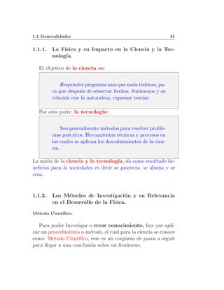 1.1 Generalidades                                                41


1.1.1.   La F´ısica y su Impacto en la Ciencia y la Tec-
         nolog´ıa.

  El objetivo de la ciencia es:


             Responder preguntas mas que nada te´ricas, pa-
                                                  o
         ra que despu´s de observar hechos, fen´menos y su
                      e                         o
         relaci´n con la naturaleza, expresar teor´
               o                                  ıas.

  Por otra parte, la tecnolog´
                             ıa:


             Son generalmente m´todos para resolver proble-
                                  e
         mas pr´cticos. Herramientas t´cnicas y procesos en
                a                       e
         los cuales se aplican los descubrimientos de la cien-
         cia.

La uni´n de la ciencia y la tecnolog´ da como resultado be-
      o                               ıa,
neﬁcios para la sociedades es decir se proyecta, se dise˜a y se
                                                        n
crea.



1.1.2.   Los M´todos de Investigaci´n y su Relevancia
                e                     o
         en el Desarrollo de la F´
                                 ısica.

M´todo Cient´
 e          ıﬁco.

   Para poder Investigar o crear conocimiento, hay que apli-
car un procedimiento o m´todo, el cual para la ciencia se conoce
                         e
como: Metodo Cient´ ıﬁco, este es un conjunto de pasos a seguir
para llegar a una conclusi´n sobre un fen´meno.
                          o              o
 
