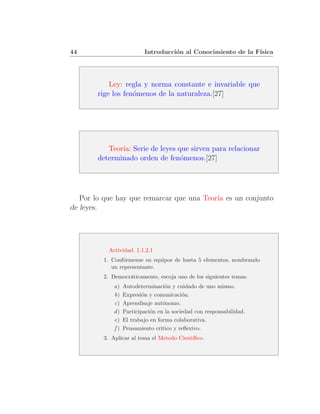 44                        Introducci´n al Conocimiento de la F´
                                    o                         ısica




            Ley: regla y norma constante e invariable que
        rige los fen´menos de la naturaleza.[27]
                    o




           Teor´ Serie de leyes que sirven para relacionar
               ıa:
        determinado orden de fen´menos.[27]
                                 o




   Por lo que hay que remarcar que una Teor´ es un conjunto
                                           ıa
de leyes.




           Actividad. 1.1.2.1
         1. Conf´rmense en equipos de hasta 5 elementos, nombrando
                 o
            un representante.
         2. Democr´ticamente, escoja uno de los siguientes temas.
                  a
             a)   Autodeterminaci´n y cuidado de uno mismo.
                                   o
             b)   Expresi´n y comunicaci´n.
                          o               o
             c)   Aprendisaje aut´nomo.
                                  o
             d)   Participaci´n en la sociedad con responsabilidad.
                             o
             e)   El trabajo en forma colaborativa.
             f)   Pensamiento critico y reﬂexivo.
         3. Aplicar al tema el Metodo Cient´
                                           ıﬁco.
 