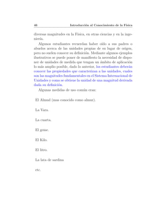 46                      Introducci´n al Conocimiento de la F´
                                  o                         ısica


diversas magnitudes en la F´ısica, en otras ciencias y en la inge-
nier´
    ıa.
   Algunos estudiantes recuerdan haber o´ a sus padres o
                                             ıdo
abuelos acerca de las unidades propias de su lugar de origen,
pero no suelen conocer su deﬁnici´n. Mediante algunos ejemplos
                                  o
ilustrativos se puede poner de maniﬁesto la necesidad de dispo-
ner de unidades de medida que tengan un ´mbito de aplicaci´n
                                            a                  o
lo m´s amplio posible, dado lo anterior, los estudiantes deber´n
     a                                                         a
conocer las propiedades que caracterizan a las unidades, cuales
son las magnitudes fundamentales en el Sistema Internacional de
Unidades y como se obtiene la unidad de una magnitud derivada
dada su deﬁnici´n.
                 o
   Algunas medidas de uso com´n eran:
                                 u

El Almud (mas conocido como almur).

La Vara.

La cuarta.

El geme.

El Kilo.

El litro.

La lata de sardina

etc.
 