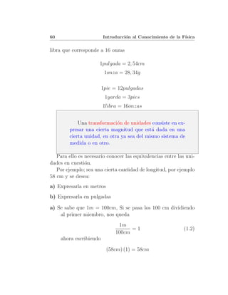 60                       Introducci´n al Conocimiento de la F´
                                   o                         ısica


libra que corresponde a 16 onzas

                      1pulgada = 2, 54cm
                          1onza = 28, 34g

                         1pie = 12pulgadas
                          1yarda = 3pies
                         1libra = 16onzas


             Una transformaci´n de unidades consiste en ex-
                              o
         presar una cierta magnitud que est´ dada en una
                                             a
         cierta unidad, en otra ya sea del mismo sistema de
         medida o en otro.

   Para ello es necesario conocer las equivalencias entre las uni-
dades en cuesti´n.
                o
   Por ejemplo; sea una cierta cantidad de longitud, por ejemplo
58 cm y se desea:
a) Expresarla en metros
b) Expresarla en pulgadas

a) Se sabe que 1m = 100cm, Si se pasa los 100 cm dividiendo
    al primer miembro, nos queda
                               1m
                                    =1                       (1.2)
                              100cm
     ahora escribiendo

                           (58cm) (1) = 58cm
 