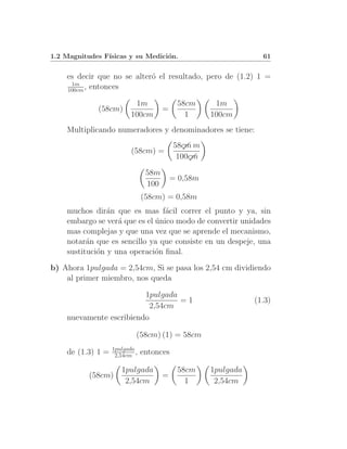 1.2 Magnitudes F´
                ısicas y su Medici´n.
                                  o                              61


    es decir que no se alter´ el resultado, pero de (1.2) 1 =
                            o
     1m
    100cm , entonces

                          1m               58cm      1m
             (58cm)                   =
                         100cm               1      100cm
    Multiplicando numeradores y denominadores se tiene:
                                          58cm m
                                             ւ
                         (58cm) =
                                           100cm
                                              ւ

                                58m
                                          = 0,58m
                                100
                               (58cm) = 0,58m
    muchos dir´n que es mas f´cil correr el punto y ya, sin
                a                a
    embargo se ver´ que es el unico modo de convertir unidades
                   a          ´
    mas complejas y que una vez que se aprende el mecanismo,
    notar´n que es sencillo ya que consiste en un despeje, una
          a
    sustituci´n y una operaci´n ﬁnal.
             o                o
b) Ahora 1pulgada = 2,54cm, Si se pasa los 2,54 cm dividiendo
    al primer miembro, nos queda

                         1pulgada
                                  =1                           (1.3)
                           2,54cm
    nuevamente escribiendo

                           (58cm) (1) = 58cm
                   1pulgada
    de (1.3) 1 =    2,54cm ,   entonces

                      1pulgada             58cm     1pulgada
           (58cm)                     =
                       2,54cm                1       2,54cm
 