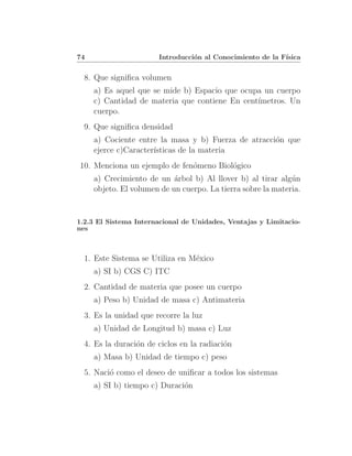 74                     Introducci´n al Conocimiento de la F´
                                 o                         ısica


  8. Que signiﬁca volumen
     a) Es aquel que se mide b) Espacio que ocupa un cuerpo
     c) Cantidad de materia que contiene En cent´
                                                ımetros. Un
     cuerpo.
  9. Que signiﬁca densidad
     a) Cociente entre la masa y b) Fuerza de atracci´n que
                                                     o
     ejerce c)Caracter´
                      ısticas de la materia
10. Menciona un ejemplo de fen´meno Biol´gico
                              o         o
     a) Crecimiento de un ´rbol b) Al llover b) al tirar alg´n
                            a                                 u
     objeto. El volumen de un cuerpo. La tierra sobre la materia.


1.2.3 El Sistema Internacional de Unidades, Ventajas y Limitacio-
nes



  1. Este Sistema se Utiliza en M´xico
                                 e
     a) SI b) CGS C) ITC
  2. Cantidad de materia que posee un cuerpo
     a) Peso b) Unidad de masa c) Antimateria
  3. Es la unidad que recorre la luz
     a) Unidad de Longitud b) masa c) Luz
  4. Es la duraci´n de ciclos en la radiaci´n
                 o                         o
     a) Masa b) Unidad de tiempo c) peso
  5. Naci´ como el deseo de uniﬁcar a todos los sistemas
         o
     a) SI b) tiempo c) Duraci´n
                              o
 