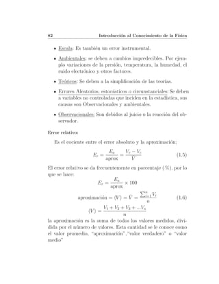 82                       Introducci´n al Conocimiento de la F´
                                   o                         ısica


      Escala: Es tambi´n un error instrumental.
                      e
      Ambientales: se deben a cambios impredecibles. Por ejem-
      plo variaciones de la presi´n, temperatura, la humedad, el
                                 o
      ruido electr´nico y otros factores.
                  o
      Te´ricos: Se deben a la simpliﬁcaci´n de las teor´
        o                                o             ıas.
      Errores Aleatorios, estoc´sticos o circunstanciales: Se deben
                               a
      a variables no controladas que inciden en la estad´
                                                        ıstica, sus
      causas son Observacionales y ambientales.
      Observacionales: Son debidos al juicio o la reacci´n del ob-
                                                        o
      servador.

Error relativo:

     Es el cociente entre el error absoluto y la aproximaci´n;
                                                           o
                              Ea     Vv − Vc
                      Er =         =    ¯                     (1.5)
                             aprox      V
El error relativo se da frecuentemente en porcentaje ( %), por lo
que se hace:
                                Ea
                         Er =       × 100
                              aprox
                                               n
                                  ¯            i=1 Vi
               aproximaci´n = V = V =
                         o                                    (1.6)
                                               n
                        V1 + V2 + V3 + ...Vn
                     V =
                                  n
la aproximaci´n es la suma de todos los valores medidos, divi-
              o
dida por el n´mero de valores. Esta cantidad se le conoce como
             u
el valor promedio, “aproximaci´n”,“valor verdadero” o “valor
                               o
medio”
 