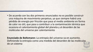• De acuerdo con los dos primeros enunciados no es posible construir
una máquina de movimiento perpetuo, ya que siempre habrá una
pérdida de energía por fricción que pasa al medio ambiente en forma
de calor no útil, que pasa a contribuir a la contaminación térmica que
ocasiona el calentamiento global del planeta y al desorden de las
moléculas del universo por calentamiento
Enunciado de Boltzmann: La entropía del universo va en aumento.
Definiendo la entropía como una medida del desorden de las moléculas
de un sistema
 