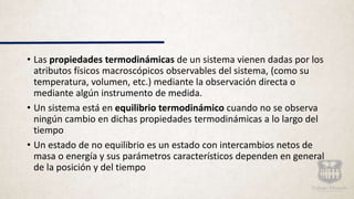 • Las propiedades termodinámicas de un sistema vienen dadas por los
atributos físicos macroscópicos observables del sistema, (como su
temperatura, volumen, etc.) mediante la observación directa o
mediante algún instrumento de medida.
• Un sistema está en equilibrio termodinámico cuando no se observa
ningún cambio en dichas propiedades termodinámicas a lo largo del
tiempo
• Un estado de no equilibrio es un estado con intercambios netos de
masa o energía y sus parámetros característicos dependen en general
de la posición y del tiempo
 
