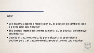 Nota:
• Si el sistema absorbe o recibe calor, ΔQ es positivo, en cambio si cede
o pierde calor será negativo
• Si la energía interna del sistema aumenta, ΔU es positiva, si disminuye
será negativa.
• Cuando el trabajo es realizado por el sistema, W se considera
positivo, pero si el trabajo se realiza sobre el sistema será negativo.
 