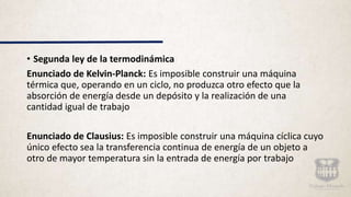 • Segunda ley de la termodinámica
Enunciado de Kelvin-Planck: Es imposible construir una máquina
térmica que, operando en un ciclo, no produzca otro efecto que la
absorción de energía desde un depósito y la realización de una
cantidad igual de trabajo
Enunciado de Clausius: Es imposible construir una máquina cíclica cuyo
único efecto sea la transferencia continua de energía de un objeto a
otro de mayor temperatura sin la entrada de energía por trabajo
 