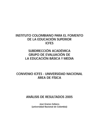 INSTITUTO COLOMBIANO PARA EL FOMENTO 
DE LA EDUCACIÓN SUPERIOR 
ICFES 
SUBDIRECCIÓN ACADÉMICA 
GRUPO DE EVALUACIÓN DE 
LA EDUCACIÓN BÁSICA Y MEDIA 
CONVENIO ICFES - UNIVERSIDAD NACIONAL 
ÁREA DE FÍSICA 
ANÁLISIS DE RESULTADOS 2005 
José Granes Sellares 
(universidad Nacional de Colombia) 
 