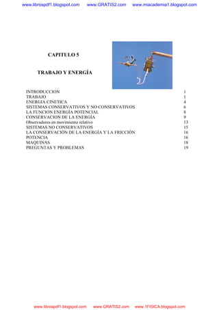 CAPITULO 5
TRABAJO Y ENERGÍA
INTRODUCCION 1
TRABAJO 1
ENERGIA CINETICA 4
SISTEMAS CONSERVATIVOS Y NO CONSERVATIVOS 6
LA FUNCION ENERGÍA POTENCIAL 8
CONSERVACION DE LA ENERGÍA 9
Observadores en movimiento relativo 13
SISTEMAS NO CONSERVATIVOS 15
LA CONSERVACIÓN DE LA ENERGÍA Y LA FRICCIÓN 16
POTENCIA 16
MAQUINAS 18
PREGUNTAS Y PROBLEMAS 19
www.librospdf1.blogspot.com www.GRATIS2.com www.miacademia1.blogspot.com
www.librospdf1.blogspot.com www.GRATIS2.com www.1FISICA.blogspot.com
 