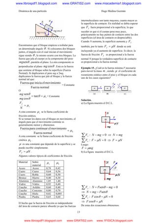 Dinámica de una partícula Hugo Medina Guzmán
13
Encontramos que el bloque empieza a resbalar para
un determinado ángulo θ . Si colocamos dos bloques
juntos, el ángulo con el cual inician el movimiento
sigue siendo θ , lo mismo ocurre con tres bloques. La
fuerza que jala al cuerpo es la componente del peso
θsenmg , paralela al plano. La otra componente es
perpendicular al plano θcosmg . Esta es la fuerza
que sostiene al bloque sobre la superficie (Fuerza
Normal). Si duplicarnos el peso mg a 2mg,
duplicamos la fuerza que jale al bloque y la fuerza
normal tal que:
normalFuerza
movimientoeliniciaqueFuerza
= Constante
O
s
mg
mg
μθ
θ
θ
== tan
cos
sen
= Constante
s
f
N
F
μ=
A esta constante sμ se le llama coeficiente de
fricción estática.
Si se toman los datos con el bloque en movimiento, el
ángulo para que el movimiento continúe es
generalmente menor y obtenemos
kμ=
normalFuerza
movimientoelcontinuarparaFuerza
A esta constante se le llama coeficiente de fricción
cinética kμ .
μ es una constante que depende de la superficie y se
puede escribir simplemente.
NFf μ= .
Algunos valores típicos de coeficientes de fricción.
Material Sobre
material
sμ kμ
Acero Acero 0,78 0,42
Cuero Cuero 0,64 0,56
Cuero Roble 0,60 0,50
Bronce Hierro 0,40 0,30
Aluminio Aluminio 1,05 1,40
Vidrio Vidrio 0,92 0,40
Caucho Asfalto 0,60 0,40
Caucho Concreto 0,80 0,70
Caucho Hielo 0,02 0,005
Piedra Piedra 0,65 0,60
El hecho que la fuerza de fricción es independiente
del área de contacto parece absurdo ya que las fuerzas
intermoleculares son tanto mayores, cuanto mayor es
la superficie de contacto. En realidad se debía esperar
que fF fuera proporcional a la superficie, lo que
suceder es que si el cuerpo pesa muy poco,
prácticamente no hay puntos de contacto entre las dos
superficies (el área de contacto es despreciable).
Cuando N aumenta, la superficie aumenta y fF
también, por lo tanto NFf μ= donde se está
incluyendo ya el aumento de superficie. Es decir, la
fuerza de fricción fF es proporcional a la fuerza
normal N porque la verdadera superficie de contacto
es proporcional a la fuerza normal.
Ejemplo 15. ¿Cuál es la fuerza mínima F necesaria
para mover la masa m , siendo μ el coeficiente de
rozamiento estático entre el piso y el bloque en cada
uno de los casos siguientes?
Solución.
a) La figura muestra el D.C.L.
:∑ yF 0=− mgN ⇒ mgN =
:∑ xF 0=− NF μ ⇒ NF μ=
Luego:
mgF μ=
b) La figura muestra el D.C.L.
:∑ yF 0sen =−+ mgFN θ
⇒ θsenFmgN −=
:∑ xF 0cos =− NF μθ
⇒ NF μθ =cos
De estas dos ecuaciones obtenemos:
www.librospdf1.blogspot.com www.GRATIS2.com www.miacademia1.blogspot.com
www.librospdf1.blogspot.com www.GRATIS2.com www.1FISICA.blogspot.com
 