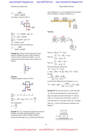 Dinámica de una partícula Hugo Medina Guzmán
14
θμθ
μ
sencos +
=
mg
F
c) La figura muestra el D.C.L.
:∑ yF 0sen =−− mgFN θ
⇒ θsenFmgN +=
:∑ xF 0cos =− NF μθ
⇒ NF μθ =cos
De estas dos ecuaciones obtenemos:
θμθ
μ
sencos −
=
mg
F
Ejemplo 16. ¿Cuál es el valor mínimo de F para
sostener el bloque de masa m sobre una pared
vertical, como se muestra en la figura, μ es el
coeficiente de fricción estático entre la pared y el
bloque?
Solución.
La figura siguiente muestra el D.C.L.
:∑ yF 0=− FN ⇒ FN =
:∑ xF 0=− mgNμ ⇒
μ
mg
N =
Por consiguiente
μ
mg
F =
Ejemplo 17. En el esquema de la figura las masas de
la polea y del cable son despreciables y no hay
rozamiento entre el cable y la polea. Hallar la
aceleración del bloque 0m y la tensión del cable que
une los bloques m1 y m2. El coeficiente de rozamiento
entre los bloques y el plano inclinado es μ .
Solución.
Para 0m : { amTgm 010 =−
Para 2m :
⎩
⎨
⎧
=−
=−−
022
2221
gmN
amNTT μ
Para 1m :
⎩
⎨
⎧
=−
=−
011
112
gmN
amNT μ
De estas ecuaciones obtenemos:
gmN 22 = , gmN 11 =
y ( ) ( )ammmgmmgm 210210 ++=+− μ
De aquí:
( )[ ]
( )
g
mmm
mmm
a
210
210
++
+−
=
μ
La tensión del cable que une los bloques m1 y m2:
( )gamT μ+= 12 =
( )
( )g
mmm
mm
μ+
++
1
210
01
Ejemplo 18. Se tiene una masa 2m sobre una masa
1m sobre un piso horizontal, tal como muestra la
figura. Se aplica una fuerza horizontal F sobre la
masa 1m . La masa carece de fricción. ¿Cuál es el
valor máximo de F para que la masa 1m no resbale
sobre 2m . ¿Cuál es la aceleración resultante de los
bloques?
www.librospdf1.blogspot.com www.GRATIS2.com www.miacademia1.blogspot.com
www.librospdf1.blogspot.com www.GRATIS2.com www.1FISICA.blogspot.com
 
