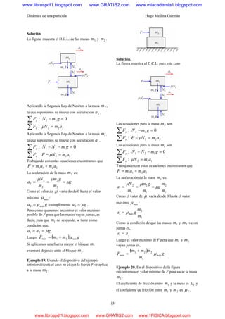 Dinámica de una partícula Hugo Medina Guzmán
15
Solución.
La figura muestra el D.C.L. de las masas 1m y 2m .
Aplicando la Segunda Ley de Newton a la masa 2m ,
la que suponemos se mueve con aceleración 2a .
:∑ yF 022 =− gmN
:∑ xF 222 amN =μ
Aplicando la Segunda Ley de Newton a la masa 1m ,
la que suponemos se mueve con aceleración 1a .
:∑ yF 0121 =−− gmNN
:∑ xF 112 amNF =− μ
Trabajando con estas ecuaciones encontramos que
2211 amamF +=
La aceleración de la masa 2m es:
g
m
gm
m
N
a μ
μμ
===
2
2
2
2
2
Como el valor de μ varía desde 0 hasta el valor
máximo máxμ :
ga máxμ=2 o simplemente ga μ=2 .
Pero como queremos encontrar el valor máximo
posible de F para que las masas vayan juntas, es
decir, para que 1m no se quede, se tiene como
condición que;
gaa μ== 21
Luego: ( ) gmmF máxmáx μ21 +=
Si aplicamos una fuerza mayor el bloque 1m
avanzará dejando atrás al bloque 2m .
Ejemplo 19. Usando el dispositivo del ejemplo
anterior discuta el caso en ci que la fuerza F se aplica
a la masa 2m .
Solución.
La figura muestra el D.C.L. para este caso
Las ecuaciones para la masa 2m son
:∑ yF 022 =− gmN
:∑ xF 222 amNF =− μ
Las ecuaciones para la masa 1m son.
:∑ yF 0121 =−− gmNN
:∑ xF 112 amN =μ
Trabajando con estas ecuaciones encontramos que
2211 amamF +=
La aceleración de la masa 1m es:
1
2
1
2
1
2
1
m
m
g
m
gm
m
N
a μ
μμ
===
Como el valor de μ varía desde 0 hasta el valor
máximo máxμ :
1
2
1
m
m
ga máxμ=
Como la condición de que las masas 1m y 2m vayan
juntas es,
21 aa =
Luego el valor máximo de F pera que 1m y 2m
vayan juntas es,
( )
g
m
mmm
F máxmáx μ
1
221 +
=
Ejemplo 20. En el dispositivo de la figura
encontramos el valor mínimo de F para sacar la masa
1m .
El coeficiente de fricción entre 1m y la mesa es 1μ y
el coeficiente de fricción entre 1m y 2m es 2μ .
www.librospdf1.blogspot.com www.GRATIS2.com www.miacademia1.blogspot.com
www.librospdf1.blogspot.com www.GRATIS2.com www.1FISICA.blogspot.com
 