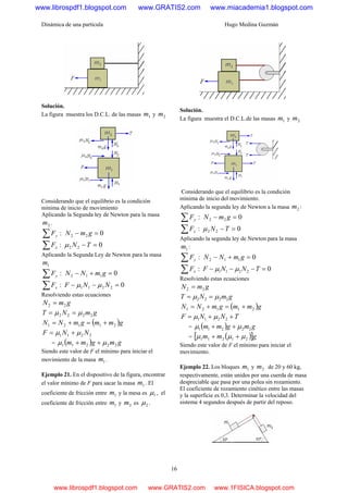 Dinámica de una partícula Hugo Medina Guzmán
16
Solución.
La figura muestra los D.C.L. de las masas 1m y 2m
Considerando que el equilibrio es la condición
mínima de inicio de movimiento
Aplicando la Segunda ley de Newton para la masa
2m .
:∑ yF 022 =− gmN
:∑ xF 022 =−TNμ
Aplicando la Segunda Ley de Newton para la masa
1m
:∑ yF 0112 =+− gmNN
:∑ xF 02211 =−− NNF μμ
Resolviendo estas ecuaciones
gmN 22 =
gmNT 2222 μμ ==
( )gmmgmNN 21121 +=+=
2211 NNF μμ +=
= ( ) gmgmm 22211 μμ ++
Siendo este valor de F el mínimo para iniciar el
movimiento de la masa 1m .
Ejemplo 21. En el dispositivo de la figura, encontrar
el valor mínimo de F para sacar la masa 1m . El
coeficiente de fricción entre 1m y la mesa es 1μ , el
coeficiente de fricción entre 1m y 2m es 2μ .
Solución.
La figura muestra el D.C.L.de las masas 1m y 2m
Considerando que el equilibrio es la condición
mínima de inicio del movimiento.
Aplicando la segunda ley de Newton a la masa 2m :
:∑ yF 022 =− gmN
:∑ xF 022 =−TNμ
Aplicando la segunda ley de Newton para la masa
1m :
:∑ yF 0112 =+− gmNN
:∑ xF 02211 =−−− TNNF μμ
Resolviendo estas ecuaciones
gmN 22 =
gmNT 2222 μμ ==
( )gmmgmNN 21121 +=+=
TNNF ++= 2211 μμ
= ( ) gmgmm 22211 μμ ++
= ( )[ ]gmm 21211 μμμ ++
Siendo este valor de F el mínimo para iniciar el
movimiento.
Ejemplo 22. Los bloques 1m y 2m de 20 y 60 kg,
respectivamente, están unidos por una cuerda de masa
despreciable que pasa por una polea sin rozamiento.
El coeficiente de rozamiento cinético entre las masas
y la superficie es 0,3. Determinar la velocidad del
sistema 4 segundos después de partir del reposo.
www.librospdf1.blogspot.com www.GRATIS2.com www.miacademia1.blogspot.com
www.librospdf1.blogspot.com www.GRATIS2.com www.1FISICA.blogspot.com
 