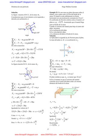 Dinámica de una partícula Hugo Medina Guzmán
17
Solución.
La figura muestra el D.C.L. de la masa 1m .
Consideremos que el movimiento es de izquierda a
derecha con aceleración a
:∑ yF 0º30cos11 =− gmN
:∑ xF amgmFT f 111 º30sen =−−
De estas ecuaciones
º30cos11 gmN = = N173
2
3
1020 =××
N9,511733,011 =×== NFf μ
y aT 20
2
1
10209,51 =××−−
⇒ aT 209,151 +=
La figura muestra D.C.L. de la masa 2m .
:∑ yF 0º60cos22 =− gmN
:∑ xF amTFgm f 222 º60sen =−−
De estas ecuaciones
º60cos22 gmN = = N150
2
1
1020 =××
N451503,022 =×== NFf μ
y aT 3045
2
3
1030 =−−××
⇒ aT 305,214 −=
Igualando los valores de T:
aa 305,214209,151 −=+ ⇒ 2
s
m
25,1=a
Como atvv += 0 ,
Siendo 00 =v ⇒ 2
25,1 tv =
Para s4=t ⇒
s
m
5425,1 =×=v
Ejemplo 23. En una mesa un plato descansa sobre el
mantel, cuyo centro está a 0,25m del borde de la
mesa. El mantel se jala súbitamente en forma
horizontal con una aceleración constante de 10 m/s2
.
El coeficiente de fricción cinético entre el mantel y el
plato es 75,0=kμ . Asumiendo que el mantel llega
justo al borde de la mesa.
Cuando el extremo del mantel pasa bajo el centro del
plato, encontrar:
a) La aceleración del plato
b) La velocidad de! plato
c) La distancia del plato al borde de la mesa.
Solución.
a) Aplicando la segunda ley de Newton para el plato,
la masa del plato es m y su aceleración pa .
0=∑ VF ⇒ 0=− Nmg
pH maF =∑ ⇒ pf maF =
De aquí obtenemos:
mgN = y pk mamg =μ
De donde:
ga kp μ= = 0,75 x 9,8 = 7,35 m/s2
El plato resbala ya que pa es menor que 10 m/s2
b) En el instante en que el extremo del mantel
coincide con el centro del plato están a la misma
distancia del borde de la mesa
mp xx =
22
35,7
2
1
25,0
2
1
25,0 ttax pp +=+=
22
10
2
1
2
1
ttax mm ==
Igualando
22
10
2
1
35,7
2
1
25,0 tt =+
Resolviendo:
s58,0=t y
www.librospdf1.blogspot.com www.GRATIS2.com www.miacademia1.blogspot.com
www.librospdf1.blogspot.com www.GRATIS2.com www.1FISICA.blogspot.com
 