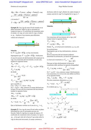 Dinámica de una partícula Hugo Medina Guzmán
19
( ) maFmgFMaMg =−−−− αμα sencos
( ) ( )
mM
FgmM
a
+
−−−
=
αμαμ sencos
y la tensión T
( ) ( )
mM
FgmM
MMgT
+
−−−
−=
αμαμ sencos
Ejemplo 26. Una viga de masa M está situada en un
plano horizontal. Sobre la viga se encuentra un
cuerpo do masa m. El coeficiente de rozamiento entre
el cuerpo y la viga, así como entre la viga y el plano
es kμ . Analizar el movimiento para diferentes
valores do la fuerza F.
Solución.
Si ( )gMmF k +≤ μ , no hay movimiento.
Supongamos que ( )gMmF k +> μ . Analicemos
el caso de ausencia de deslizamiento del cuerpo por la
viga. Las ecuaciones del movimiento, en este caso,
tendrían la siguiente forma:
maFfm = ,
( )gMmFFFFFMa kfmfMfm +−−=−−= μ ;
mgF kfm μ≤
de donde
( )
g
Mm
F
a kμ−
+
= ,
( )
mgmg
Mm
mF
F kkfm μμ ≤−
+
=
que es posible, si
k (m + M) g < F < 2k (m + M) g.
Si F > 2μk(m + M)g, entonces el cuerpo deslizará por
la barra. En este caso las ecuaciones del movimiento
tendrán la siguiente forma:
mgma km μ= ,
( )gmMmgFMa kkM +−−= μμ
de donde
ga km μ= ,
( )g
M
Mm
M
F
a kM
+
−=
2
μ
Que es fácilmente verificar en el caso de mM aa >
Ejemplo 27. Una viga do masa M está sobre un plano
horizontal liso, por el cual puede moverse sin
fricción. Sobre la viga hay un cuerpo do masa m. El
coeficiente de rozamiento entre el cuerpo y la viga es
kμ . ¿Con qué valor de la fuerza F que actúa sobre la
viga en dirección horizontal, el cuerpo comienza a
deslizarse sobre la viga? ¿Dentro do cuánto tiempo el
cuerpo caerá de la viga? La longitud do la viga es l .
Solución.
Las ecuaciones del movimiento de la viga y del
cuerpo tienen la siguiente forma:
mfm maF = , (1)
Mk MamgF =− μ (2)
Donde fmF es la fuerza do rozamiento, am y aM son
las aceleraciones.
Supongamos que no hay deslizamiento, entonces
am = aM
De las ecuaciones del movimiento podemos
determinar la aceleración y la fuerza de rozamiento.
La fuerza de rozamiento es
( )Mm
mF
Ffm
+
=
Para que no haya deslizamiento la fuerza de
rozamiento debe satisfacer la siguiente desigualdad:
mgF kfm μ≤ , es decir,
( )
g
Mm
F
kμ≤
+
.
Si F > μk (M + m) g, entonces surge el deslizamiento.
Las ecuaciones (1) y (2) en este caso deben escribirse
en la siguiente forma:
mgma km μ= , mgFMa kM μ−=
De estas ecuaciones obtenemos am y aM:
ga km μ= ,
( )
M
mgF
a k
M
μ−
= .
Es evidente que aM > am.
2
2
1
tax mm = ,
2
2
1
tax MM =
l=− mM xx =
22
2
1
2
1
tata mM −
⇒
mM aa
t
−
=
l2
=
( )
g
M
mgF
k
k
μ
μ
−
−
l2
=
( )mMgF
M
k +− μ
l2
www.librospdf1.blogspot.com www.GRATIS2.com www.miacademia1.blogspot.com
www.librospdf1.blogspot.com www.GRATIS2.com www.1FISICA.blogspot.com
 