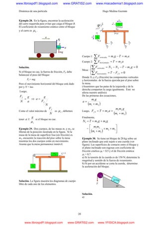 Dinámica de una partícula Hugo Medina Guzmán
20
Ejemplo 28. En la figura, encontrar la aceleración
del carro requerida para evitar que caiga el bloque B.
El coeficiente de rozamiento estático entre el bloque
y el carro es kμ .
Solución.
Si el bloque no cae, la fuerza de fricción, Ff, debe
balancear el peso del bloque:
Ff = mg.
Pero el movimiento horizontal del bloque está dado
por y N = ma.
Luego,
a
g
N
Ff
= ⇒
N
F
g
a
f
=
Como el valor máximo de
N
Ff
es sμ , debemos
tener
s
g
a
μ
≥ si el bloque no cae.
Ejemplo 29. Dos cuerpos, de las masas m1 y m2, se
liberan de la posición mostrada en la figura. Si la
masa de la mesa de superficie lisa (sin fricción) es
m3, encuentre la reacción del piso sobre la mesa
mientras los dos cuerpos están en movimiento.
Asuma que la mesa permanence inmóvil.
Solución. La figura muestra los diagramas de cuerpo
libre de cada uno de los elementos.
Cuerpo 1: amTgmFverticales 11 =−=∑
Cuerpo 2: amTF eshorizontal 2==∑
Mesa:
⎪⎩
⎪
⎨
⎧
=−=
=−−−=
∑
∑
0
0
3
323
feshorizontal
verticales
FTF
gmTNNF
Donde N3 y Ff3 (fricción) las componentes verticales
y horizontales de la fuerza ejercida por el piso sobre
la mesa.
(Asumimos que las patas de la izquierda y de la
derecha comparten la carga igualmente. Esto no
afecta nuestro análisis)
De las primeras dos ecuaciones,
( )21
1
mm
gm
a
+
=
Luego,
( )21
21
23
mm
gmm
amTFf
+
===
Finalmente,
gmgmTN 323 ++=
=
( ) ⎥
⎦
⎤
⎢
⎣
⎡
++
+
32
21
21
mm
mm
mm
Ejemplo 30. Se tiene un bloque de 20 kg sobre un
plano inclinado que está sujeto a una cuerda (ver
figura). Las superficies de contacto entre el bloque y
el plano inclinado son rugosas con coeficiente de
fricción cinética μk = 0,5 y el de fricción estática
μs = 0,7.
a) Si la tensión de la cuerda es de 150 N, determine la
magnitud y sentido de la fuerza de rozamiento.
b) Si por un accidente se corta la cuerda, determine
la aceleración del bloque.
Solución.
a)
www.librospdf1.blogspot.com www.GRATIS2.com www.miacademia1.blogspot.com
www.librospdf1.blogspot.com www.GRATIS2.com www.1FISICA.blogspot.com
 