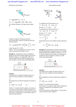 Dinámica de una partícula Hugo Medina Guzmán
21
0º30sen =−− fFmgT ⇒
100150º30se −=−= mgTFf = 50 N
en el sentido indicado en la figura (hacia abajo).
b)
Cuando se rompe la cuerda para iniciar el
movimiento debe vencerse a la máxima fuerza de
fricción estática:
⎟
⎟
⎠
⎞
⎜
⎜
⎝
⎛
==
2
3
207,0º30cos gmgF sfs μ = 173 N
Como 20g sen 30º = 100 N
100 N < 173 N, el movimiento no se inicia , por lo
tanto la aceleración del bloque es cero.
Ejemplo 31. Determinar la fuerza F aplicada al
bloque de masa M de la figura adjunta, para que los
bloques de masas m1 y m2 apoyados en M, no se
muevan respecto de M. Todas las superficies son
lisas, la polea y el cable tienen masa despreciable.
Solución.
Consideremos un sistema de referencia fijo en el
suelo con el eje x paralelo a la fuerza aplicada
→
F .
De la primera ley de Newton aplicada al conjunto se
tiene:
( )
→→
++= ammMF 21 (1)
Siendo
→
a la aceleración del conjunto. Las masas m1
y m2 están en reposo sobre el bloque M, luego en la
referencia O su aceleración es del conjunto. La fuerza
que ejerce el cable sobre m1 y la que ejerce sobre m2
tiene el mismo módulo T.
La segunda ley de Newton para m1 es
01 =− amT , 011 =− gmN
De aquí ⇒ amT 1= (2)
La segunda ley de Newton para m2 es
022 =− amN , 02 =− gmT
De aquí ⇒ gmT 2= (3)
De (2) y (3) se tiene
⇒ g
m
m
a
1
2
= (4)
Sustituyendo (4) en (1) se obtiene la fuerza aplicada a
M
( )gmmM
m
m
F 21
1
2
++=
Ejemplo 32. Determinar la aceleración mínima con
que debe desplazarse el bloque de masa M en sentido
horizontal para que los bloques de masas m1 y m2 no
se muevan respecto de M, siendo μ el coeficiente de
rozamiento entre los bloques. La polea y el cable
tienen masa despreciable.
Solución.
Consideremos un sistema de referencia fijo en el
suelo con el eje x paralelo a la fuerza aplicada
→
F .
De la segunda ley de Newton aplicada al conjunto se
tiene:
( )
→→
++= ammMF 21 (1)
Siendo
→
a la aceleración del conjunto.
Las masas m1 y m2 están en reposo sobre el bloque M,
luego en la referencia O su aceleración es del
conjunto.
La fuerza que ejerce el cable sobre m1 y la que ejerce
sobre m2 tiene el mismo módulo T.
www.librospdf1.blogspot.com www.GRATIS2.com www.miacademia1.blogspot.com
www.librospdf1.blogspot.com www.GRATIS2.com www.1FISICA.blogspot.com
 