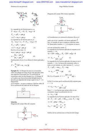 Dinámica de una partícula Hugo Medina Guzmán
22
La segunda ley de Newton para m1 es
011 =−− fFamT , 011 =− gmN
gmNFf 111 μμ ==
⇒ gmamT 11 μ+= (2)
La segunda ley de Newton para m2 es
oamN =− 22 , 022 =−+ gmFT f
amNFf 222 μμ ==
⇒ gmgmT 22 μ−= (3)
De (2) y (3) se tiene ⇒
gmgmgmam 2211 μμ −=+
( )
( )
g
mm
mm
a
21
12
μ
μ
+
−
= (4)
Sustituyendo (4) en (1) se obtiene la fuerza aplicada a
M
( )gmmM
m
m
F 21
1
2
++=
Ejemplo 33. Un bloque de masa m se encuentra
sobre otro bloque de masa M que está apoyado sobre
una superficie horizontal lisa. El coeficiente de
rozamiento entre los dos bloques es μ. Al bloque M
se le aplica una fuerza horizontal dirigida hacia la
derecha que depende del tiempo según la ley F = k t.
Determinar:
a) El instante τ en que m empieza a deslizar sobre M.
b) La aceleración de cada uno de los bloques.
Solución.
Diagrama del cuerpo libre del conjunto
Diagrama del cuerpo libre masas separadas
a) Consideremos un sistema de referencia fijo en el
suelo con el eje x paralelo a la fuerza aplicada
→
F .
Sea τ el instante en que m empieza a deslizar sobre
M. Hasta dicho instante t ≤ τ , el conjunto se mueve
con una aceleración común
→
a .
La segunda ley de Newton aplicada al conjunto en el
instante t = τ es
( ) ( )ττ amMk += , ( ) 02 =+− gmMN
⇒ ( )
( )
ττ
mM
k
a
+
= (1)
La segunda ley de Newton aplicada a la masa m en el
instante t = τ es, ( la fuerza de rozamiento sobre m
tiene, en ese instante, su valor máximo Ff = μ m g )
( )τμ maNFf == 1 , mgN =1
⇒ ( ) g
m
mg
a μ
μ
τ == (2)
De (1) y (2) queda ⇒
( ) g
k
mM
μτ
+
= s
b) De (1) se tiene que la aceleración del conjunto para
t < τ es
⇒ ( ) ( )
( )
t
mM
k
aa tt
+
==1
Para t > τ . Las fuerzas que actúan sobre m son
constantes, luego la aceleración de m es
( ) gaa μτ ==1
La segunda ley de Newton aplicada a la masa M es
( )tf MaNktFkt 21 =−=− μ , como mgN =1
⇒ ( )tMamgkt 2=− μ y
( ) t
M
k
M
m
ga t +−= μ2 2
s
m
Gráfica de las aceleraciones en función del tiempo
www.librospdf1.blogspot.com www.GRATIS2.com www.miacademia1.blogspot.com
www.librospdf1.blogspot.com www.GRATIS2.com www.1FISICA.blogspot.com
 