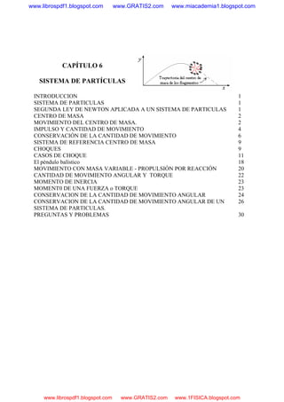 CAPÍTULO 6
SISTEMA DE PARTÍCULAS
INTRODUCCION 1
SISTEMA DE PARTICULAS 1
SEGUNDA LEY DE NEWTON APLICADA A UN SISTEMA DE PARTICULAS 1
CENTRO DE MASA 2
MOVIMIENTO DEL CENTRO DE MASA. 2
IMPULSO Y CANTIDAD DE MOVIMIENTO 4
CONSERVACIÓN DE LA CANTIDAD DE MOVIMIENTO 6
SISTEMA DE REFERENCIA CENTRO DE MASA 9
CHOQUES 9
CASOS DE CHOQUE 11
El péndulo balístico 18
MOVIMIENTO CON MASA VARIABLE - PROPULSIÓN POR REACCIÓN 20
CANTIDAD DE MOVIMIENTO ANGULAR Y TORQUE 22
MOMENTO DE INERCIA 23
MOMENT0 DE UNA FUERZA o TORQUE 23
CONSERVACION DE LA CANTIDAD DE MOVIMIENTO ANGULAR 24
CONSERVACION DE LA CANTIDAD DE MOVIMIENTO ANGULAR DE UN
SISTEMA DE PARTICULAS.
26
PREGUNTAS Y PROBLEMAS 30
www.librospdf1.blogspot.com www.GRATIS2.com www.miacademia1.blogspot.com
www.librospdf1.blogspot.com www.GRATIS2.com www.1FISICA.blogspot.com
 