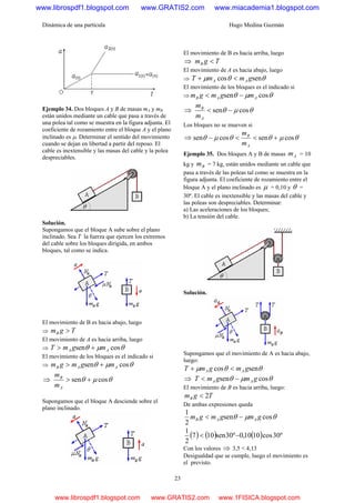 Dinámica de una partícula Hugo Medina Guzmán
23
Ejemplo 34. Dos bloques A y B de masas mA y mB
están unidos mediante un cable que pasa a través de
una polea tal como se muestra en la figura adjunta. El
coeficiente de rozamiento entre el bloque A y el plano
inclinado es μ. Determinar el sentido del movimiento
cuando se dejan en libertad a partir del reposo. El
cable es inextensible y las masas del cable y la polea
despreciables.
Solución.
Supongamos que el bloque A sube sobre el plano
inclinado. Sea T la fuerza que ejercen los extremos
del cable sobre los bloques dirigida, en ambos
bloques, tal como se indica.
El movimiento de B es hacia abajo, luego
⇒ TgmB >
El movimiento de A es hacia arriba, luego
⇒ θμθ cossen AA mgmT +>
El movimiento de los bloques es el indicado si
⇒ θμθ cossen AAB mgmgm +>
⇒ θμθ cossen +>
A
B
m
m
Supongamos que el bloque A desciende sobre el
plano inclinado.
El movimiento de B es hacia arriba, luego
⇒ TgmB <
El movimiento de A es hacia abajo, luego
⇒ θθμ sencos gmmT AA <+
El movimiento de los bloques es el indicado si
⇒ θμθ cossen AAB mgmgm −<
⇒ θμθ cossen −<
A
B
m
m
Los bloques no se mueven si
⇒ θμθθμθ cossencossen +<<−
A
B
m
m
Ejemplo 35. Dos bloques A y B de masas Am = 10
kg y Bm = 7 kg, están unidos mediante un cable que
pasa a través de las poleas tal como se muestra en la
figura adjunta. El coeficiente de rozamiento entre el
bloque A y el plano inclinado es μ = 0,10 y θ =
30º. El cable es inextensible y las masas del cable y
las poleas son despreciables. Determinar:
a) Las aceleraciones de los bloques;
b) La tensión del cable.
Solución.
Supongamos que el movimiento de A es hacia abajo,
luego:
θθμ sencos gmgmT AA <+
⇒ θμθ cossen gmgmT AA −<
El movimiento de B es hacia arriba, luego:
TgmB 2<
De ambas expresiones queda
θμθ cossen
2
1
gmgmgm AAB −<
( ) ( ) ( ) º30cos1010,0º30sen107
2
1
−<
Con los valores ⇒ 3,5 < 4,13
Desigualdad que se cumple, luego el movimiento es
el previsto.
www.librospdf1.blogspot.com www.GRATIS2.com www.miacademia1.blogspot.com
www.librospdf1.blogspot.com www.GRATIS2.com www.1FISICA.blogspot.com
 