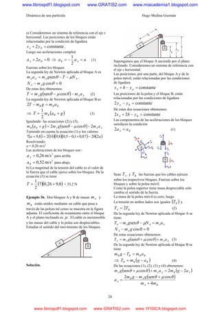 Dinámica de una partícula Hugo Medina Guzmán
24
a) Consideremos un sistema de referencia con el eje x
horizontal. Las posiciones de los bloques están
relacionadas por la condición de ligadura
constante2 =+ BA ys ,
Luego sus aceleraciones cumplen
02 =+ BA aa ⇒ aaa AB =−=
2
1
(1)
Fuerzas sobre los bloques
La segunda ley de Newton aplicada al bloque A es
AAAA NTgmam μθ −−= sen ,
0cos =− θgmN AA
De estas dos obtenemos:
( ) AAA amgmT −−= θμθ cossen (2)
La segunda ley de Newton aplicada al bloque B es
BBB amgmT =−2
⇒ ( )gamT BB +=
2
1
(3)
Igualando las ecuaciones (2) y (3),
( ) ( ) AAABB amgmgam 2cossen2 −−=+ θμθ
Teniendo en cuenta la ecuación (1) y los valores:
( ) ( )( )( ) ( )aa 22087,01,05,08,91028,97 −×−=+
Resolviendo:
a = 0,26 m/s2
Las aceleraciones de los bloques son :
2
m/s0,26=Aa para arriba.
2
m/s0,52=Ba para abajo.
b) La magnitud de la tensión del cable es el valor de
la fuerza que el cable ejerce sobre los bloques. De la
ecuación (3) se tiene
( )( )8,926,07
2
1
+=T = 35,2 N
Ejemplo 36. Dos bloques A y B de masas Am y
Bm están unidos mediante un cable que pasa a
través de las poleas tal como se muestra en la figura
adjunta. El coeficiente de rozamiento entre el bloque
A y el plano inclinado es μ . El cable es inextensible
y las masas del cable y la polea son despreciables.
Estudiar el sentido del movimiento de los bloques.
Solución.
Supongamos que el bloque A asciende por el plano
inclinado. Consideremos un sistema de referencia con
el eje x horizontal.
Las posiciones, por una parte, del bloque A y de la
polea móvil, están relacionadas por las condiciones
de ligadura
constante=−+ pA yhs
Las posiciones de la polea y el bloque B, están
relacionadas por las condiciones de ligadura
constante2 =− Bp yy
De estas dos ecuaciones obtenemos:
constante22 =−+ BA yhs
Las componentes de las aceleraciones de los bloques
satisfacen la condición
BA aa =2 (1)
Sean AT y BT las fuerzas que los cables ejercen
sobre los respectivos bloques. Fuerzas sobre los
bloques y sobre la polea móvil.
Como la polea superior tiene masa despreciable solo
cambia el sentido de la fuerza.
La masa de la polea móvil es cero, luego
La tensión en ambos lados son iguales ( )BT y
BA TT 2= (2)
De la segunda ley de Newton aplicada al bloque A se
tiene:
AAAAA amNgmT =−− μθsen
0cos =− θgmN AA
De estas ecuaciones obtenemos:
( ) AAAA amgmT ++= θμθ cossen (3)
De la segunda ley de Newton aplicada al bloque B se
tiene
BBBB amTgm =−
⇒ ( )BBB agmT −= (4)
De las ecuaciones (1), (2), (3) y (4) obtenemos:
( ) ( )ABAAA agmamgm 22cossen −=++ θμθ
( )
BA
AB
A
mm
gmgm
a
4
cossen2
+
+−
=
θμθ
www.librospdf1.blogspot.com www.GRATIS2.com www.miacademia1.blogspot.com
www.librospdf1.blogspot.com www.GRATIS2.com www.1FISICA.blogspot.com
 