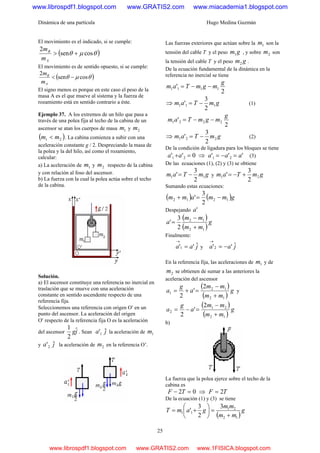 Dinámica de una partícula Hugo Medina Guzmán
25
El movimiento es el indicado, si se cumple:
( )θμθ cossen
2
+>
A
B
m
m
El movimiento es de sentido opuesto, si se cumple:
( )θμθ cossen
2
−<
A
B
m
m
El signo menos es porque en este caso el peso de la
masa A es el que mueve al sistema y la fuerza de
rozamiento está en sentido contrario a éste.
Ejemplo 37. A los extremos de un hilo que pasa a
través de una polea fija al techo de la cabina de un
ascensor se atan los cuerpos de masa 1m y 2m
( )21 mm < . La cabina comienza a subir con una
aceleración constante g / 2. Despreciando la masa de
la polea y la del hilo, así como el rozamiento,
calcular:
a) La aceleración de 1m y 2m respecto de la cabina
y con relación al foso del ascensor.
b) La fuerza con la cual la polea actúa sobre el techo
de la cabina.
Solución.
a) El ascensor constituye una referencia no inercial en
traslación que se mueve con una aceleración
constante en sentido ascendente respecto de una
referencia fija.
Seleccionemos una referencia con origen O′ en un
punto del ascensor. La aceleración del origen
O′ respecto de la referencia fija O es la aceleración
del ascensor jgˆ
2
1
. Sean ja ˆ'1 la aceleración de 1m
y ja ˆ'2 la aceleración de 2m en la referencia O’.
Las fuerzas exteriores que actúan sobre la 1m son la
tensión del cable T y el peso gm1 , y sobre 2m son
la tensión del cable T y el peso gm2 .
De la ecuación fundamental de la dinámica en la
referencia no inercial se tiene
2
' 1111
g
mgmTam −−=
⇒ gmTam 111
2
3
' −= (1)
2
' 2221
g
mgmTam −−=
⇒ gmTam 221
2
3
' −= (2)
De la condición de ligadura para los bloques se tiene
0'' 21 =+aa ⇒ ''' 21 aaa =−= (3)
De las ecuaciones (1), (2) y (3) se obtiene
gmTam 11
2
3
' −= y gmTam 21
2
3
' +−=
Sumando estas ecuaciones:
( ) ( )gmmamm 1212
2
3
' −=+
Despejando 'a
( )
( )
g
mm
mm
a
12
12
2
3
'
+
−
=
Finalmente:
jaa ˆ''1 =
→
y jaa ˆ''2 −=
→
En la referencia fija, las aceleraciones de 1m y de
2m se obtienen de sumar a las anteriores la
aceleración del ascensor
( )
( )
g
mm
mm
a
g
a
12
12
1
2
'
2 +
−
=+= y
( )
( )
g
mm
mm
a
g
a
12
21
2
2
'
2 +
−
=−=
b)
La fuerza que la polea ejerce sobre el techo de la
cabina es
02 =− TF ⇒ TF 2=
De la ecuación (1) y (3) se tiene
( )
g
mm
mm
gamT
12
21
11
3
2
3
'
+
=⎟
⎠
⎞
⎜
⎝
⎛
+=
www.librospdf1.blogspot.com www.GRATIS2.com www.miacademia1.blogspot.com
www.librospdf1.blogspot.com www.GRATIS2.com www.1FISICA.blogspot.com
 