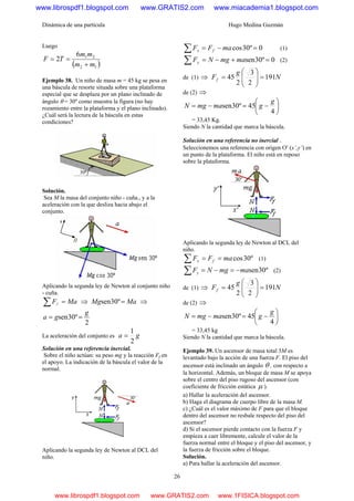 Dinámica de una partícula Hugo Medina Guzmán
26
Luego
( )12
216
2
mm
mm
TF
+
==
Ejemplo 38. Un niño de masa m = 45 kg se pesa en
una báscula de resorte situada sobre una plataforma
especial que se desplaza por un plano inclinado de
ángulo θ = 30º como muestra la figura (no hay
rozamiento entre la plataforma y el plano inclinado).
¿Cuál será la lectura de la báscula en estas
condiciones?
Solución.
Sea M la masa del conjunto niño - cuña., y a la
aceleración con la que desliza hacia abajo el
conjunto.
Aplicando la segunda ley de Newton al conjunto niño
- cuña.
MaF =∑ // ⇒ MaMg =º30sen ⇒
2
º30sen
g
ga ==
La aceleración del conjunto es ga
2
1
=
Solución en una referencia inercial.
Sobre el niño actúan: su peso mg y la reacción Ff en
el apoyo. La indicación de la báscula el valor de la
normal.
Aplicando la segunda ley de Newton al DCL del
niño.
0º30cos =−=∑ maFF fx (1)
0º30sen =+−=∑ mamgNFy (2)
de (1) ⇒ N
g
Ff 191
2
3
2
45 =⎟
⎟
⎠
⎞
⎜
⎜
⎝
⎛
=
de (2) ⇒
⎟
⎠
⎞
⎜
⎝
⎛
−=−=
4
45º30sen
g
gmamgN
= 33,45 Kg.
Siendo N la cantidad que marca la báscula.
Solución en una referencia no inercial .
Seleccionemos una referencia con origen O′ (x’,y’) en
un punto de la plataforma. El niño está en reposo
sobre la plataforma.
Aplicando la segunda ley de Newton al DCL del
niño.
º30cosmaFF fx ==∑ (1)
º30senmamgNFy −=−=∑ (2)
de (1) ⇒ N
g
Ff 191
2
3
2
45 =⎟
⎟
⎠
⎞
⎜
⎜
⎝
⎛
=
de (2) ⇒
⎟
⎠
⎞
⎜
⎝
⎛
−=−=
4
45º30sen
g
gmamgN
= 33,45 kg
Siendo N la cantidad que marca la báscula.
Ejemplo 39. Un ascensor de masa total 3M es
levantado bajo la acción de una fuerza F. El piso del
ascensor está inclinado un ángulo θ , con respecto a
la horizontal. Además, un bloque de masa M se apoya
sobre el centro del piso rugoso del ascensor (con
coeficiente de fricción estática μ ).
a) Hallar la aceleración del ascensor.
b) Haga el diagrama de cuerpo libre de la masa M.
c) ¿Cuál es el valor máximo de F para que el bloque
dentro del ascensor no resbale respecto del piso del
ascensor?
d) Si el ascensor pierde contacto con la fuerza F y
empieza a caer libremente, calcule el valor de la
fuerza normal entre el bloque y el piso del ascensor, y
la fuerza de fricción sobre el bloque.
Solución.
a) Para hallar la aceleración del ascensor.
www.librospdf1.blogspot.com www.GRATIS2.com www.miacademia1.blogspot.com
www.librospdf1.blogspot.com www.GRATIS2.com www.1FISICA.blogspot.com
 