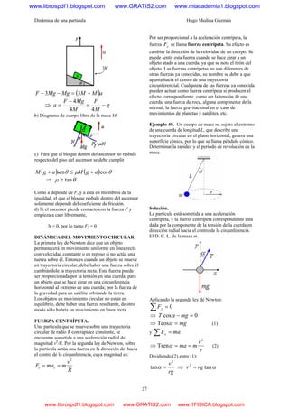 Dinámica de una partícula Hugo Medina Guzmán
27
( )aMMMgMgF +=−− 33
⇒ g
M
F
M
MgF
a −=
−
=
44
4
b) Diagrama de cuerpo libre de la masa M.
c) Para que el bloque dentro del ascensor no resbale
respecto del piso del ascensor se debe cumplir
( ) ( ) θμθ cossen agMagM +≤+
⇒ θμ tan≥ .
Como a depende de F, y a esta en miembros de la
igualdad, el que el bloque resbale dentro del ascensor
solamente depende del coeficiente de fricción.
d) Si el ascensor pierde contacto con la fuerza F y
empieza a caer libremente,
N = 0, por lo tanto Ff = 0
DINÁMICA DEL MOVIMIENTO CIRCULAR
La primera ley de Newton dice que un objeto
permanecerá en movimiento uniforme en línea recta
con velocidad constante o en reposo si no actúa una
tuerza sobre él. Entonces cuando un objeto se mueve
en trayectoria circular, debe haber una fuerza sobre él
cambiándole la trayectoria recta. Esta fuerza puede
ser proporcionada por la tensión en una cuerda, para
un objeto que se hace girar en una circunferencia
horizontal al extremo de una cuerda; por la fuerza de
la gravedad para un satélite orbitando la tierra.
Los objetos en movimiento circular no están en
equilibrio, debe haber una fuerza resultante, de otro
modo sólo habría un movimiento en línea recta.
FUERZA CENTRÍPETA.
Una partícula que se mueve sobre una trayectoria
circular de radio R con rapidez constante, se
encuentra sometida a una aceleración radial de
magnitud v2
/R. Por la segunda ley de Newton, sobre
la partícula actúa una fuerza en la dirección de hacia
el centro de la circunferencia, cuya magnitud es:
R
v
mmaF cc
2
==
Por ser proporcional a la aceleración centrípeta, la
fuerza cF se llama fuerza centrípeta. Su efecto es
cambiar la dirección de la velocidad de un cuerpo. Se
puede sentir esta fuerza cuando se hace girar a un
objeto atado a una cuerda, ya que se nota el tirón del
objeto. Las fuerzas centrípetas no son diferentes de
otras fuerzas ya conocidas, su nombre se debe a que
apunta hacia el centro de una trayectoria
circunferencial. Cualquiera de las fuerzas ya conocida
pueden actuar como fuerza centrípeta si producen el
efecto correspondiente, como ser la tensión de una
cuerda, una fuerza de roce, alguna componente de la
normal, la fuerza gravitacional en el caso de
movimientos de planetas y satélites, etc.
Ejemplo 40. Un cuerpo de masa m, sujeto al extremo
de una cuerda de longitud L, que describe una
trayectoria circular en el plano horizontal, genera una
superficie cónica, por lo que se llama péndulo cónico.
Determinar la rapidez y el período de revolución de la
masa.
Solución.
La partícula está sometida a una aceleración
centrípeta, y la fuerza centrípeta correspondiente está
dada por la componente de la tensión de la cuerda en
dirección radial hacia el centro de la circunferencia.
El D. C. L. de la masa m.
Aplicando la segunda ley de Newton:
0=∑ yF
⇒ 0cos =− mgT α
⇒ mg=αTcos (1)
y maFx =∑
⇒
r
v
mma
2
Tsen ==α (2)
Dividiendo (2) entre (1):
rg
v2
tan =α ⇒ αtan2
rgv =
www.librospdf1.blogspot.com www.GRATIS2.com www.miacademia1.blogspot.com
www.librospdf1.blogspot.com www.GRATIS2.com www.1FISICA.blogspot.com
 