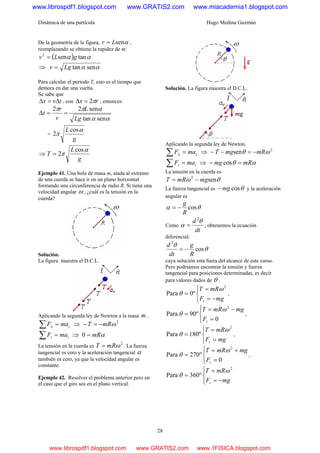 Dinámica de una partícula Hugo Medina Guzmán
28
De la geometría de la figura, αsenLr = ,
reemplazando se obtiene la rapidez de m:
( ) αα tansen2
gLv =
⇒ αα sentanLgv =
Para calcular el periodo T, esto es el tiempo que
demora en dar una vuelta.
Se sabe que
tvx Δ=Δ , con rx π2=Δ , entonces:
αα
αππ
sentan
sen22
Lg
L
v
r
t ==Δ
=
g
L α
π
cos
2
⇒
g
L
T
α
π
cos
2=
Ejemplo 41. Una bola de masa m, atada al extremo
de una cuerda se hace ir en un plano horizontal
formando una circunferencia de radio R. Si tiene una
velocidad angular ω , ¿cuál es la tensión en la
cuerda?
Solución.
La figura muestra el D.C.L.
Aplicando la segunda ley de Newton a la masa m .
cn maF =∑ ⇒ 2
ωmRT −=−
tt maF =∑ ⇒ αmR=0
La tensión en la cuerda es
2
ωmRT = . La fuerza
tangencial es cero y la aceleración tangencial α
también es cero, ya que la velocidad angular es
constante.
Ejemplo 42. Resolver el problema anterior pero en
el caso que el giro sea en el plano vertical.
Solución. La figura muestra el D.C.L.
Aplicando la segunda ley de Newton.
cn maF =∑ ⇒ 2
sen ωθ mRmgT −=−−
tt maF =∑ ⇒ αθ mRmg =− cos
La tensión en la cuerda es
θω sen2
mgmRT −=
La fuerza tangencial es θcosmg− y la aceleración
angular es
θα cos
R
g
−=
Como
dt
d θ
α
2
= , obtenemos la ecuación
diferencial:
θ
θ
cos
2
R
g
dt
d
−=
cuya solución esta fuera del alcance de este curso.
Pero podríamos encontrar la tensión y fuerza
tangencial para posiciones determinadas, es decir
para valores dados de θ .
⎩
⎨
⎧
−=
=
=
mgF
mRT
t
2
º0Para
ω
θ ,
⎩
⎨
⎧
=
−=
=
0
º90Para
2
tF
mgmRT ω
θ ,
⎩
⎨
⎧
=
=
=
mgF
mRT
t
2
º180Para
ω
θ ,
⎩
⎨
⎧
=
+=
=
0
º270Para
2
tF
mgmRT ω
θ ,
⎩
⎨
⎧
−=
=
=
mgF
mRT
t
2
º360Para
ω
θ
www.librospdf1.blogspot.com www.GRATIS2.com www.miacademia1.blogspot.com
www.librospdf1.blogspot.com www.GRATIS2.com www.1FISICA.blogspot.com
 