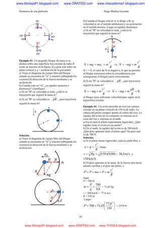 Dinámica de una partícula Hugo Medina Guzmán
29
Ejemplo 43. Un pequeño bloque de masa m se
desliza sobre una superficie lisa circular de radio R
como se muestra en la figura. (La pista está sobre un
plano vertical y g = aceleración de la gravedad)
a) Trace el diagrama de cuerpo libre del bloque
cuando se encuentra en "A" y muestre (dibujando los
vectores) la dirección de la fuerza resultante y su
aceleración.
b) Cuando está en "A", ¿su rapidez aumenta o
disminuye? (Justifique)
c) Si en "B" su velocidad es nula, ¿cuál es la
trayectoria que seguirá la masa m?
d) Si en "B" su velocidad es gR , ¿qué trayectoria
seguirá la masa m?
Solución.
a) Trace el diagrama de cuerpo libre del bloque
cuando se encuentra en "A" y muestre (dibujando los
vectores) la dirección de la fuerza resultante y su
aceleración.
b) Cuando el bloque está en A se dirige a B, su
velocidad es en el sentido antihorario y su aceleración
en el sentido horario. Luego su rapidez disminuye.
c) Si en "B" su velocidad es nula, ¿cuál es la
trayectoria que seguirá la masa m?
R
v
mmamgN c
2
==+ ⇒
R
v
mmgN
2
+−=
Si v = 0, el valor de N es negativo, lo que no permite
al bloque sostenerse sobre la circunferencia, por
consiguiente el bloque caerá verticalmente.
d) Si en "B" su velocidad es gR , ¿qué trayectoria
seguirá la masa m?
R
v
mmgN
2
+−= ⇒ 0=+−=
R
gR
mmgN ,
el bloque tiene suficiente velocidad para seguir en la
trayectoria circular.
Ejemplo 44. Un avión describe un rizo (un camino
circular en un plano vertical) de 150 m de radio. La
cabeza del piloto siempre apunta al centro del rizo. La
rapidez del avión no es constante; es mínima en el
cenit del rizo y máxima en el nadir.
a) En el cenit el piloto experimenta ingravidez. ¿Qué
rapidez tiene el avión en ese punto?
b) En el nadir, la rapidez del avión es de 280 km/h.
¿Qué peso aparente tiene el piloto aquí? Su peso real
es de 700 N.
Solución.
a) Sí el piloto siente ingravidez, está en caída libre, y
R
v
ga
2
== , luego
))(9,80150(== Rgv = sm3,38 , o
hkm138 .
b) El peso aparente es la suma de la fuerza neta hacia
adentro (arriba) y el peso del piloto, o
R
v
mPmaPP
2
' +=+=
Aquí:
P = 700 N
8,9
700
==
g
P
m = 71,43 kg
v = 280 km/h = 77,6 m/s
R = 150 m
Luego:
⎟⎟
⎠
⎞
⎜⎜
⎝
⎛
+=
150
6,77
43,71700'
2
P = 3579 N
www.librospdf1.blogspot.com www.GRATIS2.com www.miacademia1.blogspot.com
www.librospdf1.blogspot.com www.GRATIS2.com www.1FISICA.blogspot.com
 