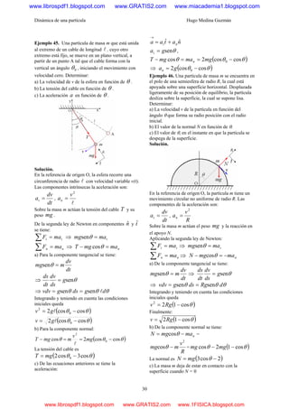 Dinámica de una partícula Hugo Medina Guzmán
30
Ejemplo 45. Una partícula de masa m que está unida
al extremo de un cable de longitud l , cuyo otro
extremo está fijo, se mueve en un plano vertical, a
partir de un punto A tal que el cable forma con la
vertical un ángulo 0θ , iniciando el movimiento con
velocidad cero. Determinar:
a) La velocidad de v de la esfera en función de θ .
b) La tensión del cable en función de θ .
c) La aceleración a en función de θ .
Solución.
En la referencia de origen O, la esfera recorre una
circunferencia de radio l con velocidad variable v(t).
Las componentes intrínsecas la aceleración son:
dt
dv
at = ,
l
2
v
an =
Sobre la masa m actúan la tensión del cable T y su
peso mg .
De la segunda ley de Newton en componentes nˆ y tˆ
se tiene:
tt maF =∑ ⇒ tmamg =θsen
nn maF =∑ ⇒ nmamgT =− θcos
a) Para la componente tangencial se tiene:
dt
dv
mmg =θsen
⇒ θseng
ds
dv
dt
ds
=
⇒ θθθ dgdsgvdv lsensen ==
Integrando y teniendo en cuenta las condiciones
iniciales queda
( )θθ coscos2 0
2
−= lgv
( )θθ coscos2 0 −= lgv
b) Para la componente normal:
( )θθθ coscos2cos 0
2
−==− mg
v
mmgT
l
La tensión del cable es
( )θθ cos3cos2 0 −= mgT
c) De las ecuaciones anteriores se tiene la
aceleración:
nataa nt
ˆˆ +=
→
θsengat = ,
( )θθθ coscos2cos 0 −==− mgmamgT n
⇒ ( )θθ coscos2 0 −= gan
Ejemplo 46. Una partícula de masa m se encuentra en
el polo de una semiesfera de radio R, la cual está
apoyada sobre una superficie horizontal. Desplazada
ligeramente de su posición de equilibrio, la partícula
desliza sobre la superficie, la cual se supone lisa.
Determinar:
a) La velocidad v de la partícula en función del
ángulo θ que forma su radio posición con el radio
inicial.
b) El valor de la normal N en función de θ.
c) El valor de θ, en el instante en que la partícula se
despega de la superficie.
Solución.
En la referencia de origen O, la partícula m tiene un
movimiento circular no uniforme de radio R. Las
componentes de la aceleración son:
dt
dv
at = ,
R
v
an
2
=
Sobre la masa m actúan el peso mg y la reacción en
el apoyo N.
Aplicando la segunda ley de Newton:
tt maF =∑ ⇒ tmamg =θsen
nn maF =∑ ⇒ nmamgN −=− θcos
a) De la componente tangencial se tiene:
dt
dv
mmg =θsen ⇒ θseng
ds
dv
dt
ds
=
⇒ θθθ dRgdsgvdv sensen ==
Integrando y teniendo en cuenta las condiciones
iniciales queda
( )θcos122
−= Rgv
Finalmente:
( )θcos12 −= Rgv
b) De la componente normal se tiene:
nmamgN −= θcos =
R
v
mmg
2
cos −θ = ( )θθ cos12cos −− mgmg
La normal es ( )2cos3 −= θmgN
c) La masa m deja de estar en contacto con la
superficie cuando N = 0
www.librospdf1.blogspot.com www.GRATIS2.com www.miacademia1.blogspot.com
www.librospdf1.blogspot.com www.GRATIS2.com www.1FISICA.blogspot.com
 
