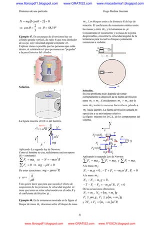 Dinámica de una partícula Hugo Medina Guzmán
31
( ) 02cos3 =−= θmgN
⇒
3
2
cos =θ ⇒ 48,19º=θ
Ejemplo 47. En un parque de diversiones hay un
cilindro grande vertical, de radio R que rota alrededor
de su eje, con velocidad angular constante ω .
Explicar cómo es posible que las personas que están
dentro, al retirárseles el piso permanezcan “pegadas”
a la pared interior del cilindro.
Solución.
La figura muestra el D.C.L del hombre.
Aplicando La segunda ley de Newton:
Como el hombre no cae, radialmente está en reposo
(R = constante)
cr maF =∑ ⇒ RmN 2
ω−=−
0=∑ zF ⇒ 0=− Nmg μ
De estas ecuaciones: Rmmg 2
ωμ−
y
R
g
μ
ω =
Esto quiere decir que para que suceda el efecto de
suspensión de las personas, la velocidad angular ω
tiene que tener un valor relacionado con el radio R y
el coeficiente de fricción μ .
Ejemplo 48. En la tornamesa mostrada en la figura el
bloque de masa 1m descansa sobre el bloque de masa
2m . Los bloques están a la distancia R del eje de
rotación. El coeficiente de rozamiento estático entre
las masas y entre 2m y la tornamesa es μ
Considerando el rozamiento y la masa de la polea
despreciables, encontrar la velocidad angular de la
tornamesa para la cual los bloques justamente
comienzan a resbalar.
Solución.
En este problema todo depende de tomar
correctamente la dirección de la fuerza de fricción
entre 1m y 2m . Consideremos 2m > 1m , por lo
tanto 2m tenderá a moverse hacia afuera, jalando a
1m hacia adentro. La fuerza de fricción actuará en
oposición a su movimiento relativo.
La figura muestra los D.C.L. de los componentes del
sistema.
Aplicando la segunda Ley de Newton
zz maF =∑ , rr maF =∑ y tt maF =∑
A la masa 1m :
011 =− gmN , RmFT 2
11 ω−=+− , 0=tF
A la masa 2m :
0212 =−− gmNN ,
RmFFT 2
221 ω−=−−− , 0=tF
De las ecuaciones obtenemos:
11 mN = , ( )gmmN 212 +=
gmF 11 μ≤ , ( )gmmF 212 +≤ μ
y ( ) RmmFF 2
12212 ω−=+
www.librospdf1.blogspot.com www.GRATIS2.com www.miacademia1.blogspot.com
www.librospdf1.blogspot.com www.GRATIS2.com www.1FISICA.blogspot.com
 