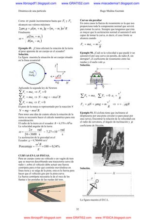 Dinámica de una partícula Hugo Medina Guzmán
32
Corno ω puede incrementarse hasta que 1F y 2F
alcancen sus valores máximos
( ) ( ) Rmmgmmgm 2
122112 ωμμ −=++
Finalmente
( )
( )12
213
mmR
mm
−
+
=
μ
ω
Ejemplo 49. ¿Cómo afectará la rotación de la tierra
al peso aparente de un cuerpo en el ecuador?
Solución.
La figura muestra la situación de un cuerpo situado
en la línea ecuatorial
Aplicando la segunda ley de Newton
zz maF =∑ ⇒ 0=zF
rr maF =∑ ⇒ RmmgN 2
ω−=−
tt maF =∑ ⇒ 0=tF
El peso de la masa es representado por la reacción N
RmmgN 2
ω−=
Para tener una idea de cuánto afecta la rotación de la
tierra es necesario hacer el cálculo numérico para esta
consideración:
El radio de la tierra en el ecuador: R = 6,378 x l06
m
La velocidad angular de la tierra
s
rad
360024
2
×
=
π
ω =
s
rad
1027,7 5−
×
La aceleración de la gravedad en el
Ecuador: g = 9,780490 m/s2
%34,0100Porcentaje
2
=×=
g
Rω
CURVAS EN LAS PISTAS.
Para un cuerpo como un vehículo o un vagón de tren
que se mueven describiendo una trayectoria curva de
radio r, sobre el vehículo debe actuar una fuerza
centrípeta para evitar que continúe moviéndose en
línea recta y se salga de la pista; esta es la fuerza para
hacer que el vehículo gire por la pista curva.
La fuerza centrípeta necesaria la da el roce de las
llantas o las pestañas de las ruedas del tren.
Curvas sin peraltar
En estos casos la fuerza de rozamiento es la que nos
proporciona toda la componente normal que servirá
para tomar la curva. Siempre que tengamos que ésta
es mayor que la aceleración normal el automóvil será
capaz de tomar la curva, es decir, el caso límite se
alcanza cuando
R
v
mmaF cr
2
==
Ejemplo 50. ¿Cuál es la velocidad a que puede ir un
automóvil por una curva sin peralte, de radio R, sin
derrapar?, el coeficiente de rozamiento entre las
ruedas y el suelo vale μ.
Solución.
ch maF =∑ 0=∑ VF
R
v
ac
2
=
R
v
mmgNFf
2
=== μμ ⇒ gRv μ=
Ejemplo 51. El ciclista tiene que inclinarse al
desplazarse por una pista circular (o para pasar por
una curva), Encontrar la relación de la velocidad con
el radio de curvatura, el ángulo de inclinación y μ
coeficiente de fricción.
Solución.
La figura muestra el D.C.L.
www.librospdf1.blogspot.com www.GRATIS2.com www.miacademia1.blogspot.com
www.librospdf1.blogspot.com www.GRATIS2.com www.1FISICA.blogspot.com
 