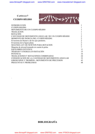 CAPÍTULO 7
CUERPO RÍGIDO
INTRODUCCION 1
CUERPO RIGIDO 1
MOVIMIENTO DE UN CUERPO RÍGIDO 1
TRASLACION 1
ROTACIÓN 1
CANT1DAD DE MOVIMIENTO ANGULAR DE UN CUERPO RÍGIDO 2
MOMENTO DE INERCIA DEL CUERPO RÍGIDO. 2
El teorema de Steiner o de los ejes paralelos. 2
El teorema de la figura plana 2
SEGUNDA LEY DE NEWTON PARA ROTACION 5
Maquina de atwood tomando en cuenta la polea 7
EQUILIBRIO ESTÁTICO 11
TRABAJO Y ENERGIA EN ROTACIÓN 15
POTENCIA 16
TRASLACIONES Y ROTACIONES COMBINADAS 24
CONSERVACION DE LA CANTIDAD DE MOVIMIENTO ANGULAR 35
GIROSCOPOS Y TROMPOS - MOVIMIENTO DE PRECESION 43
PREGUNTAS Y PROBLEMAS 44
.
BIBLIOGRAFÍA
www.librospdf1.blogspot.com www.GRATIS2.com www.miacademia1.blogspot.com
www.librospdf1.blogspot.com www.GRATIS2.com www.1FISICA.blogspot.com
 