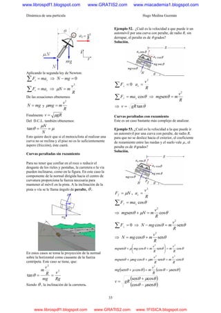Dinámica de una partícula Hugo Medina Guzmán
33
Aplicando la segunda ley de Newton:
zz maF =∑ ⇒ 0=− mgN
rr maF =∑ ⇒
R
v
mN
2
=μ
De las ecuaciones obtenemos
mgN = y
R
v
mmg
2
=μ
Finalmente gRv μ=
Del D.C.L. también obtenemos:
μ
μ
θ ==
N
N
tan
Esto quiere decir que si el motociclista al realizar una
curva no se reclina y el piso no es lo suficientemente
áspero (fricción), éste caerá.
Curvas peraltadas sin rozamiento
Para no tener que confiar en el roce o reducir el
desgaste de los rieles y pestañas, la carretera o la vía
pueden inclinarse, como en la figura. En este caso la
componente de la normal dirigida hacia el centro de
curvatura proporciona la fuerza necesaria para
mantener al móvil en la pista. A la inclinación de la
pista o vía se le llama ángulo de peralte, θ .
En estos casos se toma la proyección de la normal
sobre la horizontal como causante de la fuerza
centrípeta. Este caso se tiene, que:
Rg
v
mg
R
v
m 2
2
tan ==θ
Siendo θ , la inclinación de la carretera.
Ejemplo 52. ¿Cuál es la velocidad a que puede ir un
automóvil por una curva con peralte, de radio R, sin
derrapar, el peralte es de θ grados?
Solución.
0=∑ ⊥F
R
v
ac
2
=
θcos// cmaF =∑ ⇒
R
v
mmg
2
sen =θ
⇒ θtangRv =
Curvas peraltadas con rozamiento
Este es un caso bastante más complejo de analizar.
Ejemplo 53. ¿Cuál es la velocidad a la que puede ir
un automóvil por una curva con peralte, de radio R,
para que no se deslice hacia el exterior, el coeficiente
de rozamiento entre las ruedas y el suelo vale μ., el
peralte es de θ grados?
Solución.
NFf μ= ,
R
v
ac
2
=
θcos// cmaF =∑
⇒ θμθ cossen
2
R
v
mNmg =+
0=∑ ⊥F ⇒ θθ sencos
2
R
v
mmgN =−
⇒ θθ sencos
2
R
v
mmgN +=
θθθμθ cossencossen
22
R
v
m
R
v
mmgmg =⎟⎟
⎠
⎞
⎜⎜
⎝
⎛
++
θθμθμθ cossencossen
22
R
v
m
R
v
mmgmg =++
( ) ( )θμθθμθ sencoscossen
2
−=+
R
v
mmg
( )
( )θμθ
θμθ
sencos
cossen
−
+
= gRv
www.librospdf1.blogspot.com www.GRATIS2.com www.miacademia1.blogspot.com
www.librospdf1.blogspot.com www.GRATIS2.com www.1FISICA.blogspot.com
 