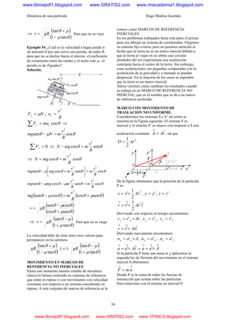 Dinámica de una partícula Hugo Medina Guzmán
34
⇒
( )
( )θμ
μθ
tan1
tan
−
+
= gRv Para que no se vaya
Ejemplo 54. ¿Cuál es la velocidad a laque puede ir
un automóvil por una curva con peralte, de radio R,
para que no se deslice hacia el interior, el coeficiente
de rozamiento entre las ruedas y el suelo vale μ., el
peralte es de θ grados?
Solución.
NFf μ= ,
R
v
ac
2
=
θcos// cmaF =∑ ⇒
θμθ cossen
2
R
v
mNmg =−
0=∑ ⊥F ⇒ θθ sencos
2
R
v
mmgN =−
⇒ θθ sen
R
v
mmgN
2
cos +=
θθθμθ cossencossen
22
R
v
m
R
v
mmgmg =⎟⎟
⎠
⎞
⎜⎜
⎝
⎛
+−
θθμθμθ cossencossen
22
R
v
m
R
v
mmgmg =−−
( ) ( )θμθθμθ sencoscossen
2
+=−
R
v
mmg
( )
( )θμθ
θμθ
sencos
cossen
+
−
= gRv
⇒
( )
( )θμ
μθ
tan1
tan
+
−
= gRv Para que no se caiga
La velocidad debe de estar entre esos valores para
permanecer en la carretera.
( )
( )
( )
( )θμ
μθ
θμ
μθ
tan1
tan
tan1
tan
+
−
≥≥
−
+
gRvgR
MOVIMIENTO EN MARCOS DE
REFERENCIA NO INERCIALES
Hasta este momento nuestro estudio de mecánica
clásica lo hemos realizado en sistemas de referencia
que están en reposo o con movimiento con velocidad
constante con respecto a un sistema considerado en
reposo. A este conjunto de marcos de referencia se le
conoce como MARCOS DE REFERENCIA
INERCIALES.
En los problemas trabajados hasta esta parte el primer
paso era dibujar un sistema de coordenadas. Elegimos
un sistema fijo a tierra, pero no pusimos atención al
hecho que la tierra no es un marco inercial debido a
que la tierra al viajar en su orbita casi circular
alrededor del sol experimenta una aceleración
centrípeta hacia el centro de la tierra. Sin embargo,
estas aceleraciones son pequeñas comparadas con la
aceleración de la gravedad y a menudo se pueden
despreciar. En la mayoría de los casos se supondrá
que la tierra es un marco inercial.
Ahora veremos cómo cambian los resultados cuando
se trabaja en un MARCO DE REFERENCIA NO
INERCIAL, que es el nombre que se da a un marco
de referencia acelerado.
MARCO CON MOVIMIENTO DE
TRASLACION NO UNIFORME.
Consideremos los sistemas S y S’ tal corno se
muestra en la Figura siguiente. El sistema S es
inercial y el sistema S’ se mueve con respecto a S con
aceleración constante iAA ˆ=
→
, tal que
2
2
1
AtD = .
De la figura obtenemos que la posición de la partícula
P es:
2
2
1
' Atxx += , 'yy = , 'zz =
iAtrr ˆ
2
1
' 2
+=
→→
Derivando con respecto al tiempo encontramos
Atvv xx += '' , yy vv '= , ''zz vv =
iAtvv ˆ'+=
→→
Derivando nuevamente encontramos
Aaa xx += ' , ''yy aa = , ''zz aa =
iAaa ˆ'+=
→→
o
→→→
+= Aaa '
Si la partícula P tiene una masa m y aplicarnos la
segunda ley de Newton del movimiento en el sistema
inercial S obtenemos
→→
= amF
Donde P es la suma de todas las fuerzas de
interacción que actúan sobre las partículas.
Para relacionar con el sistema no inercial S’
www.librospdf1.blogspot.com www.GRATIS2.com www.miacademia1.blogspot.com
www.librospdf1.blogspot.com www.GRATIS2.com www.1FISICA.blogspot.com
 