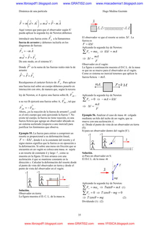 Dinámica de una partícula Hugo Medina Guzmán
35
⎟
⎠
⎞
⎜
⎝
⎛
+=
→→
iAamF ˆ' o
→→→
−= AmFam '
Aquí vemos que para que el observador según S’
pueda aplicar la segunda ley de Newton debemos
introducir una fuerza extra
→
AF a la llamaremos
fuerza de arrastre y debemos incluirla en los
diagramas de fuerzas:
→→
−= AmFA
→→→
+= AFFam '
De este modo, en el sistema S’:
Donde
→
'F es la suma de las fuerzas reales más la de
arrastre
→→→
+= AFFF'
Recalquemos el carácter ficticio de
→
AF . Para aplicar
una fuerza real sobre un cuerpo debemos ponerlo en
interacción con otro, de manera que, según la tercera
ley de Newton, si A ejerce una fuerza sobre B,
→
ABF ,
a su vez B ejercerá una fuerza sobre A,
→
BAF , tal que
→→
−= BAAB FF .
Ahora, ¿es la reacción de la fuerza de arrastre?, ¿cuál
es el otro cuerpo que está ejerciendo la fuerza ?. No
existe tal cuerpo, la fuerza no tiene reacción, es una
fuerza ficticia que agrega un observador ubicado en
un sistema acelerado (respecto a uno inercial) para
justificar los fenómenos que observa.
Ejemplo 55. La fuerza para estirar o comprimir un
resorte es proporcional a su deformación lineal,
lΔ−= kF , donde k es la constante del resorte y el
signo menos significa que la fuerza es en oposición a
la deformación. Si sobre una mesa sin fricción que se
encuentra en un vagón se coloca una masa. m sujeta
a un resorte de constante k y largo l , como se
muestra en la figura. El tren arranca con una
aceleración A que se mantiene constante en la
dirección x. Calcular la deformación del resorte desde
el punto de vista del observador en tierra y desde el
punto de vista del observador en el vagón.
Solución.
Observador en tierra:
La figura muestra el D. C. L. de la masa m.
El observador ve que el resorte se estira lΔ . La
fuerza es
lΔ= kF
Aplicando la segunda ley de Newton:
xx maF =∑ ⇒ mAk =Δl
⇒
F
mA
=Δl
Observador en el vagón:
La figura a continuación muestra el D.C.L. de la masa
m que no se mueve para el observador en el vagón.
Como es sistema no inercial tenemos que aplicar la
fuerza ficticia mA− .
Aplicando la segunda ley de Newton
0' =∑ xF ⇒ lΔ=− kmA
⇒
F
mA
=Δl
Ejemplo 56. Analizar el caso de masa m colgada
mediante un hilo del techo de un vagón, que se
mueve con una aceleración A.
a) Desde el punto de vista de un observador en tierra
(S).
b) para un observador dentro del vagón (S’).
Solución.
a) Para un observador en S:
El D.C.L. de la masa m
Aplicando la segunda ley de Newton:
xx maF =∑ ⇒ mAT =θsen (1)
0=∑ yF ⇒ 0cos =− mgT θ
⇒ mgT =θcos (2)
Dividiendo (1) : (2)
www.librospdf1.blogspot.com www.GRATIS2.com www.miacademia1.blogspot.com
www.librospdf1.blogspot.com www.GRATIS2.com www.1FISICA.blogspot.com
 