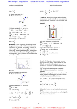 Dinámica de una partícula Hugo Medina Guzmán
36
g
A
=θtan
b) Para un observador en S’
El D.C.L..de la masa m
Aplicando la segunda ley de Newton
0' =∑ xF ⇒ 0sen =− mAT θ
⇒ 0sen == mAT θ (1)
0' =∑ yF ⇒ 0cos =− mgT θ
⇒ mgT =θcos (2)
Dividiendo (1) : (2) obtenemos:
g
A
=θtan
Ejemplo 57. Desde el techo de un carrito de juguete
cuelga una masa m unida al cielorraso mediante una
cuerda ideal. El carrito se encuentra en el piso de un
ascensor que sube con aceleración g/2. A su vez el
carrito tiene una aceleración horizontal de magnitud g
respecto al ascensor. Encuentre el ángulo que forma
la cuerda con la vertical, resuelva para un observador
situado dentro del ascensor.
Solución.
Para un observador en el ascensor.
El D.C.L..de la masa m
Aplicando la segunda ley de Newton
'' xx maF =∑
⇒ mgT =θsen (1)
0' =∑ yF ⇒ 0
2
cos =⎟
⎠
⎞
⎜
⎝
⎛
+−
g
gmT θ
⇒ gmT
2
3
cos =θ (2)
Dividiendo (1) / (2)
3
2
2
3
tan ==
g
g
θ ⇒ °= 7,33θ
Ejemplo 58. Resolver el caso del peso del hombre
en un ascensor cuando asciende con una aceleración
constante A, desde el punto de vista del hombre en el
ascensor.
Solución.
Aplicamos la segunda ley de Newton,
'' yy maF =∑ ⇒ 0=−− mamgN
⇒ ( )agmN +=
El peso del hombre será la reacción N
En caso de subir con aceleración a:
( )agmN +=
En caso de bajar con aceleración a:
( )agmN −=
Ejemplo 59. El pasajero de un tren deja caer una
piedra en diversos estados de movimiento del tren.
Hallar la trayectoria de dicha piedra que ve el
pasajero y la trayectoria vista por un observador en
tierra.
a) El tren acelera con aceleración A constante.
b) El tren frena con aceleración A constante.
Solución.
El tiempo en que la piedra esta en movimiento, es el
mismo para todo sistema puesto que el movimiento
vertical es independiente del horizontal.
2
2
1
' gthyy −== , para y = 0 la piedra lega al
piso:
0
2
1 2
=− gth ⇒
g
h
t
2
=
a) Cuando el tren va con aceleración A, deja caer una
piedra.
Considerando que en el momento que suelta la piedra
el tren tiene una velocidad 0v .
www.librospdf1.blogspot.com www.GRATIS2.com www.miacademia1.blogspot.com
www.librospdf1.blogspot.com www.GRATIS2.com www.1FISICA.blogspot.com
 