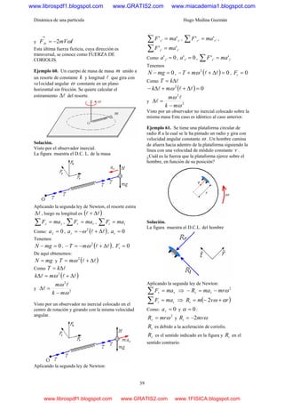 Dinámica de una partícula Hugo Medina Guzmán
39
y tmVFAt ˆ2 ω−=
→
Esta última fuerza ficticia, cuya dirección es
transversal, se conoce como FUERZA DE
CORIOLIS.
Ejemplo 60. Un cuerpo de masa de masa m unido a
un resorte de constante k y longitud l que gira con
ve1ocidad angular ω constante en un plano
horizontal sin fricción. Se quiere calcular el
estiramiento lΔ del resorte.
Solución.
Visto por el observador inercial.
La figura muestra el D.C. L. de la masa
Aplicando la segunda ley de Newton, el resorte estira
lΔ , luego su longitud es ( )ll Δ+
zz maF =∑ , rr maF =∑ , tt maF =∑
Como: 0=za , ( )ll Δ+−= 2
ωra , 0=ta
Tenemos
0=− mgN , ( )ll Δ+−=− 2
ωmT , 0=tF
De aquí obtenemos:
mgN = y ( )ll Δ+= 2
ωmT
Como lΔ= kT
( )lll Δ+=Δ 2
ωmk
y 2
2
ω
ω
mk
m
−
=Δ
l
l
Visto por un observador no inercial colocado en el
centro de rotación y girando con la misma velocidad
angular.
Aplicando la segunda ley de Newton:
'' '' zz maF =∑ , '' '' rr maF =∑ ,
'' '' tt maF =∑
Como 0' ' =za , 0' ' =ra , '' '' tt maF =∑
Tenemos
0=− mgN , ( ) 02
=Δ++− llωmT , 0=tF
Como lΔ= kT
( ) 02
=Δ++Δ− lll ωmk
y 2
2
ω
ω
mk
m
−
=Δ
l
l
Visto por un observador no inercial colocado sobre la
misma masa Este caso es idéntico al caso anterior.
Ejemplo 61. Se tiene una plataforma circular de
radio R a la cual se le ha pintado un radio y gira con
velocidad angular constante ω . Un hombre camina
de afuera hacia adentro de la plataforma siguiendo la
línea con una velocidad de módulo constante v .
¿Cuál es la fuerza que la plataforma ejerce sobre el
hombre, en función de su posición?
Solución.
La figura muestra el D.C.L. del hombre
Aplicando la segunda ley de Newton:
rr maF =∑ ⇒ 2
ωmrmaR rr −=−
tt maF =∑ ⇒ ( )rvmRt αω +−= 2
Como: 0=ra y 0=α :
2
ωmrRr = y ωmvRt 2−=
tR es debido a la aceleración de coriolis.
rR es el sentido indicado en la figura y tR en el
sentido contrario.
www.librospdf1.blogspot.com www.GRATIS2.com www.miacademia1.blogspot.com
www.librospdf1.blogspot.com www.GRATIS2.com www.1FISICA.blogspot.com
 