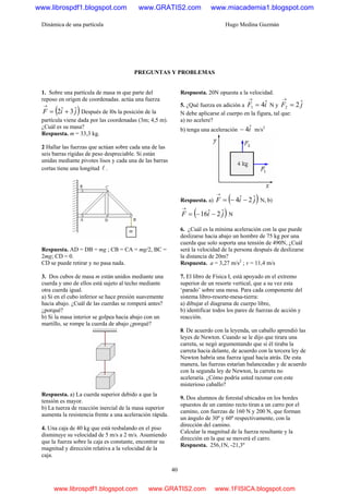Dinámica de una partícula Hugo Medina Guzmán
40
PREGUNTAS Y PROBLEMAS
1. Sobre una partícula de masa m que parte del
reposo en origen de coordenadas. actúa una fuerza
( )jiF ˆ3ˆ2 +=
→
Después de l0s la posición de la
partícula viene dada por las coordenadas (3m; 4,5 m).
¿Cuál es su masa?
Respuesta. m = 33,3 kg.
2 Hallar las fuerzas que actúan sobre cada una de las
seis barras rígidas de peso despreciable. Si están
unidas mediante pivotes lisos y cada una de las barras
cortas tiene una longitud l .
Respuesta. AD = DB = mg ; CB = CA = mg/2, BC =
2mg; CD = 0.
CD se puede retirar y no pasa nada.
3. Dos cubos de masa m están unidos mediante una
cuerda y uno de ellos está sujeto al techo mediante
otra cuerda igual.
a) Si en el cubo inferior se hace presión suavemente
hacia abajo. ¿Cuál de las cuerdas se romperá antes?
¿porqué?
b) Si la masa interior se golpea hacia abajo con un
martillo, se rompe la cuerda de abajo ¿porqué?
Respuesta. a) La cuerda superior debido a que la
tensión es mayor.
b) La tuerza de reacción inercial de la masa superior
aumenta la resistencia frente a una aceleración rápida.
4. Una caja de 40 kg que está resbalando en el piso
disminuye su velocidad de 5 m/s a 2 m/s. Asumiendo
que la fuerza sobre la caja es constante, encontrar su
magnitud y dirección relativa a la velocidad de la
caja.
Respuesta. 20N opuesta a la velocidad.
5. ¿Qué fuerza en adición a iF ˆ41 =
→
N y jF ˆ22 =
→
N debe aplicarse al cuerpo en la figura, tal que:
a) no acelere?
b) tenga una aceleración iˆ4− m/s2
Respuesta. a) ( )jiF ˆ2ˆ4 −−=
→
N, b)
( )jiF ˆ2ˆ16 −−=
→
N
6. ¿Cuál es la mínima aceleración con la que puede
deslizarse hacia abajo un hombre de 75 kg por una
cuerda que solo soporta una tensión de 490N, ¿Cuál
será la velocidad de la persona después de deslizarse
la distancia de 20m?
Respuesta. a = 3,27 m/s2
; v = 11,4 m/s
7. El libro de Física I, está apoyado en el extremo
superior de un resorte vertical, que a su vez esta
‘parado’ sobre una mesa. Para cada componente del
sistema libro-resorte-mesa-tierra:
a) dibujar el diagrama de cuerpo libre,
b) identificar todos los pares de fuerzas de acción y
reacción.
8. De acuerdo con la leyenda, un caballo aprendió las
leyes de Newton. Cuando se le dijo que tirara una
carreta, se negó argumentando que si él tiraba la
carreta hacia delante, de acuerdo con la tercera ley de
Newton habría una fuerza igual hacia atrás. De esta
manera, las fuerzas estarían balanceadas y de acuerdo
con la segunda ley de Newton, la carreta no
aceleraría. ¿Cómo podría usted razonar con este
misterioso caballo?
9. Dos alumnos de forestal ubicados en los bordes
opuestos de un camino recto tiran a un carro por el
camino, con fuerzas de 160 N y 200 N, que forman
un ángulo de 30º y 60º respectivamente, con la
dirección del camino.
Calcular la magnitud de la fuerza resultante y la
dirección en la que se moverá el carro.
Respuesta. 256,1N, -21,3º
www.librospdf1.blogspot.com www.GRATIS2.com www.miacademia1.blogspot.com
www.librospdf1.blogspot.com www.GRATIS2.com www.1FISICA.blogspot.com
 