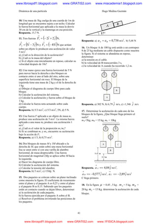 Dinámica de una partícula Hugo Medina Guzmán
41
10. Una masa de 5kg cuelga de una cuerda de 1m de
longitud que se encuentra sujeta a un techo. Calcular
la fuerza horizontal que aplicada a la masa la desvíe
30 cm de la vertical y la mantenga en esa posición.
Respuesta. 15,7 N.
11. Tres fuerzas ( )jiF ˆ2ˆ21 +−=
→
N,
( )jiF ˆ3ˆ52 −=
→
N y ( )iF ˆ453 −=
→
N que actúan
sobre un objeto le producen una aceleración de valor
3 m/s2
.
a) ¿Cuál es la dirección de la aceleración?
b) ¿Cuál es la masa del objeto?
c) Si el objeto esta inicialmente en reposo, calcular su
velocidad después de 10s?
12. Una mano ejerce una fuerza horizontal de 5 N
para mover hacia la derecha a dos bloques en
contacto entre sí uno al lado del otro, sobre una
superficie horizontal sin roce. El bloque de la
izquierda tiene una masa de 2 kg y el de la derecha de
1 kg.
a) Dibujar el diagrama de cuerpo libre para cada
bloque.
b) Calcular la aceleración del sistema,
c) Calcular la aceleración y fuerza sobre el bloque de
1 kg,
d) Calcular la fuerza neta actuando sobre cada
cuerpo.
Respuesta. b) 5/3 m/s2
, c) 5/3 m/s2
, 5N, d) 5 N.
13. Una fuerza F aplicada a un objeto de masa m1
produce una aceleración de 3 m/s2
. La misma fuerza
aplicada a una masa m2 produce una aceleración 1
m/s2
.
a) ¿Cuál es el valor de la proporción m1/m2?
b) Si se combinan m1 y m2, encuentre su aceleración
bajo la acción de F.
Respuesta. a) 1/3, b) 0,75 m/s2
.
14. Dos bloques de masas M y 3M ubicado a la
derecha de M, que están sobre una mesa horizontal
lisa se unen entre sí con una varilla de alambre
horizontal, de masa despreciable. Una fuerza
horizontal de magnitud 2Mg se aplica sobre M hacia
la izquierda.
a) Hacer los diagrama de cuerpo libre.
b) Calcular la aceleración del sistema.
c) Calcular la tensión del alambre.
Respuesta. b) 5 m/s2
, c) 15Mg N.
15. Dos paquetes se colocan sobre un plano inclinado
como muestra la figura. El coeficiente de rozamiento
entre el plano y el paquete A es 0,25 y entre el plano
y el paquete B es 0,15. Sabiendo que los paquetes
están en contacto cuando se dejan libres, determinar:
a) la aceleración de cada paquete,
b) la fuerza ejercida por el paquete A sobre el B.
c) Resolver el problema invirtiendo las posiciones de
los paquetes.
Respuesta: a) 738,0== BA aa m/s2
, b) 5,68 N
16. Un bloque A de 100 kg está unido a un contrapeo
8 de 25 kg mediante un cable dispuesto como muestra
la figura. Si el sistema se abandona en reposo,
determinar:
a) la tensión en el cable.
b) la velocidad de B transcurridos 3 s,
c) la velocidad de A cuando ha recorrido 1,2 m.
Respuesta. a) 302 N, b) 6,79 jˆ m/s, c) -1,346 jˆ m/s
17. Determinar la aceleración de cada uno de los
bloques de la figura, ¿Que bloque llega primero al
suelo?
mA=5kg, mB = 15 kg, mC = 10kg
Respuesta. ja A ˆ04,4==
→
m/s2
,
jaB ˆ577,0−==
→
m/s2
, jaC ˆ89,2−==
→
m/s2
C llega primero.
18. En la figura μ = 0,45 , 5 kg . Am = 5 kg, Bm =
20 kg Cm = 15 Kg. determinar la aceleración de cada
bloque.
www.librospdf1.blogspot.com www.GRATIS2.com www.miacademia1.blogspot.com
www.librospdf1.blogspot.com www.GRATIS2.com www.1FISICA.blogspot.com
 