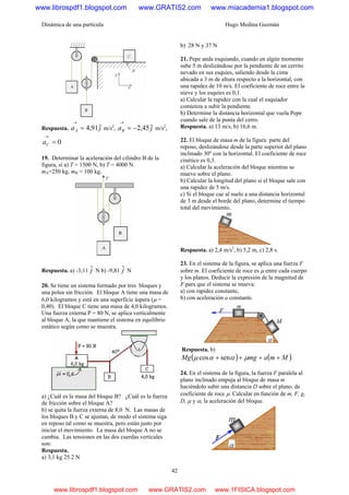 Dinámica de una partícula Hugo Medina Guzmán
42
Respuesta. jaA
ˆ91,4=
→
m/s2
, jaB
ˆ45,2−=
→
m/s2
,
0=
→
Ca
19. Determinar la aceleración del cilindro B de la
figura, si a) T = 1500 N, b) T = 4000 N.
mA=250 kg, mB = 100 kg,
Respuesta. a) -3,11 jˆ N b) -9,81 jˆ N
20. Se tiene un sistema formado por tres bloques y
una polea sin fricción. El bloque A tiene una masa de
6,0 kilogramos y está en una superficie áspera (μ =
0,40). El bloque C tiene una masa de 4,0 kilogramos.
Una fuerza externa P = 80 N, se aplica verticalmente
al bloque A, la que mantiene el sistema en equilibrio
estático según como se muestra.
a) ¿Cuál es la masa del bloque B? ¿Cuál es la fuerza
de fricción sobre el bloque A?
b) se quita la fuerza externa de 8,0 N. Las masas de
los bloques B y C se ajustan, de modo el sistema siga
en reposo tal como se muestra, pero están justo por
iniciar el movimiento. La masa del bloque A no se
cambia. Las tensiones en las dos cuerdas verticales
son:
Respuesta.
a) 3,1 kg 25.2 N
b) 28 N y 37 N
21. Pepe anda esquiando, cuando en algún momento
sube 5 m deslizándose por la pendiente de un cerrito
nevado en sus esquíes, saliendo desde la cima
ubicada a 3 m de altura respecto a la horizontal, con
una rapidez de 10 m/s. El coeficiente de roce entre la
nieve y los esquíes es 0,1.
a) Calcular la rapidez con la cual el esquiador
comienza a subir la pendiente.
b) Determine la distancia horizontal que vuela Pepe
cuando sale de la punta del cerro.
Respuesta. a) 13 m/s, b) 16,6 m.
22. El bloque de masa m de la figura parte del
reposo, deslizándose desde la parte superior del plano
inclinado 30º con la horizontal. El coeficiente de roce
cinético es 0,3.
a) Calcular la aceleración del bloque mientras se
mueve sobre el plano.
b) Calcular la longitud del plano si el bloque sale con
una rapidez de 5 m/s.
c) Si el bloque cae al suelo a una distancia horizontal
de 3 m desde el borde del plano, determine el tiempo
total del movimiento.
Respuesta. a) 2,4 m/s2
, b) 5,2 m, c) 2,8 s.
23. En el sistema de la figura, se aplica una fuerza F
sobre m. El coeficiente de roce es μ entre cada cuerpo
y los planos. Deducir la expresión de la magnitud de
F para que el sistema se mueva:
a) con rapidez constante,
b) con aceleración a constante.
Respuesta. b)
( ) ( )MmamgMg ++++ μααμ sencos .
24. En el sistema de la figura, la fuerza F paralela al
plano inclinado empuja al bloque de masa m
haciéndolo subir una distancia D sobre el plano, de
coeficiente de roce μ. Calcular en función de m, F, g,
D, μ y α, la aceleración del bloque.
www.librospdf1.blogspot.com www.GRATIS2.com www.miacademia1.blogspot.com
www.librospdf1.blogspot.com www.GRATIS2.com www.1FISICA.blogspot.com
 