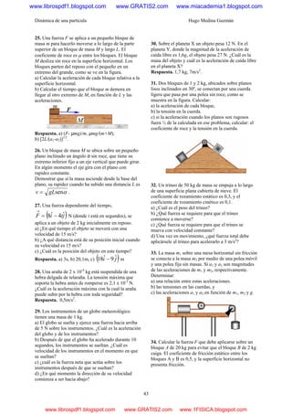 Dinámica de una partícula Hugo Medina Guzmán
43
25. Una fuerza F se aplica a un pequeño bloque de
masa m para hacerlo moverse a lo largo de la parte
superior de un bloque de masa M y largo L. El
coeficiente de roce es μ entre los bloques. El bloque
M desliza sin roce en la superficie horizontal. Los
bloques parten del reposo con el pequeño en un
extremo del grande, como se ve en la figura.
a) Calcular la aceleración de cada bloque relativa a la
superficie horizontal.
b) Calcular el tiempo que el bloque m demora en
llegar al otro extremo de M, en función de L y las
aceleraciones.
Respuesta. a) (F- µmg)/m, µmg/(m+M),
b) [2L/(a1-a2)]1/2
.
26. Un bloque de masa M se ubica sobre un pequeño
plano inclinado un ángulo α sin roce, que tiene su
extremo inferior fijo a un eje vertical que puede girar.
En algún momento el eje gira con el plano con
rapidez constante.
Demostrar que si la masa asciende desde la base del
plano, su rapidez cuando ha subido una distancia L es
αsengLv = .
27. Una fuerza dependiente del tiempo,
( )jtiF ˆ4ˆ8 −=
→
N (donde t está en segundos), se
aplica a un objeto de 2 kg inicialmente en reposo.
a) ¿En qué tiempo el objeto se moverá con una
velocidad de 15 m/s?
b) ¿A qué distancia está de su posición inicial cuando
su velocidad es 15 m/s?
c) ¿Cuál es la posición del objeto en este tiempo?
Respuesta. a) 3s, b) 20,1m, c) ( )ji ˆ9ˆ18 − m
28. Una araña de 2 x 10-4
kg está suspendida de una
hebra delgada de telaraña. La tensión máxima que
soporta la hebra antes de romperse es 2,1 x 10-3
N.
¿Cuál es la aceleración máxima con la cual la araña
puede subir por la hebra con toda seguridad?
Respuesta. 0,5m/s2
.
29. Los instrumentos de un globo meteorológico
tienen una masa de 1 kg.
a) El globo se suelta y ejerce una fuerza hacia arriba
de 5 N sobre los instrumentos. ¿Cuál es la aceleración
del globo y de los instrumentos?
b) Después de que el globo ha acelerado durante 10
segundos, los instrumentos se sueltan. ¿Cuál es
velocidad de los instrumentos en el momento en que
se sueltan?
c) ¿cuál es la fuerza neta que actúa sobre los
instrumentos después de que se sueltan?
d) ¿En qué momento la dirección de su velocidad
comienza a ser hacia abajo?
30. Sobre el planeta X un objeto pesa 12 N. En el
planeta Y, donde la magnitud de la aceleración de
caída libre es 1,6g, el objeto pesa 27 N. ¿Cuál es la
masa del objeto y cuál es la aceleración de caída libre
en el planeta X?
Respuesta. 1,7 kg, 7m/s2
.
31. Dos bloques de 1 y 2 kg, ubicados sobre planos
lisos inclinados en 30º, se conectan por una cuerda
ligera que pasa por una polea sin roce, como se
muestra en la figura. Calcular:
a) la aceleración de cada bloque,
b) la tensión en la cuerda.
c) si la aceleración cuando los planos son rugosos
fuera ½ de la calculada en ese problema, calcular: el
coeficiente de roce y la tensión en la cuerda.
32. Un trineo de 50 kg de masa se empuja a lo largo
de una superficie plana cubierta de nieve. El
coeficiente de rozamiento estático es 0,3, y el
coeficiente de rozamiento cinético es 0,1.
a) ¿Cuál es el peso del trineo?
b) ¿Qué fuerza se requiere para que el trineo
comience a moverse?
c) ¿Qué fuerza se requiere para que el trineo se
mueva con velocidad constante?
d) Una vez en movimiento, ¿qué fuerza total debe
aplicársele al trineo para acelerarlo a 3 m/s2
?
33. La masa m1 sobre una mesa horizontal sin fricción
se conecta a la masa m2 por medio de una polea móvil
y una polea fija sin masas. Si a1 y a2 son magnitudes
de las aceleraciones de m1 y m2, respectivamente.
Determinar:
a) una relación entre estas aceleraciones.
b) las tensiones en las cuerdas, y
c) las aceleraciones a1 y a2 en función de m1, m2 y g.
34. Calcular la fuerza F que debe aplicarse sobre un
bloque A de 20 kg para evitar que el bloque B de 2 kg
caiga. El coeficiente de fricción estático entre los
bloques A y B es 0,5, y la superficie horizontal no
presenta fricción.
www.librospdf1.blogspot.com www.GRATIS2.com www.miacademia1.blogspot.com
www.librospdf1.blogspot.com www.GRATIS2.com www.1FISICA.blogspot.com
 