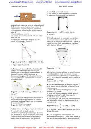 Dinámica de una partícula Hugo Medina Guzmán
44
35. Una bola de masa m se suelta sin velocidad inicial
desde un punto A y oscila en un plano vertical al
extremo de una cuerda de longitud L. Determinar:
a) la componente tangencial de la aceleración en el
punto B.
b) la velocidad en el punto B.
c) la tensión en la cuerda cuando la bola para por el
punto mas bajo.
d) el valor de si la tensión en la cuerda es 2 mg
cuando la bola pasa por el punto C
Respuesta. a) θseng , b) ( )0coscos2 θθ −gL ,
c) ( )0cos23 θ−mg , d) 60°.
36. Tres automóviles circulan a la velocidad de 80
km/h por la carretera representada en la figura.
Sabiendo que el coeficiente de rozamiento entre las
llantas y la carretera es 0,60, determinar la
desaceleración tangencial de cada automóvil sí sus
respectivos frenos sen repentinamente accionados y
las ruedas deslizan.
Respuesta. Aa =3,91 m/s2
, Ba = 7,86 m/s2
, Ca =
5.89 m/s2
.
37. ¿Con qué ángulo debe peraltarse una carretera en
una curva de 50 m de radio, para que un vehículo
pueda tomar la curva a 72 km/h, con un coeficiente
de rozamiento 0,30?
Respuesta: °≤≤° 9,555,22 θ
38. En el sistema de la figura, el brazo del péndulo es
de longitud l y la cuerda de largo L.
a) Calcular la rapidez tangencial para que el sistema
gire en torno al eje de rotación que pasa por la barra
vertical, de modo que la cuerda que sostiene a la
masa m forme un ángulo de ºα con la vertical.
b) Calcular la tensión de la cuerda.
c) Si el sistema da una vuelta en 30 s, determinar
El ángulo que forma la cuerda con la vertical.
Respuesta. a) ( ) αα tansenLgv += l ,
b) mg/cos α.
39. Una bola pequeña da vueltas con una rapidez y
recorriendo una circunferencia horizontal en el
interior de un cono recto de base circular. Expresar la
rapidez y en función de la altura y de la trayectoria
sobre el vértice del cono.
Respuesta. gyv =
40. ¿Cuál es el mínimo radio que un motociclista con
velocidad de 21 m/s puede hacer en una pista que
tiene un coeficiente de fricción con las llantas igual a
0,3? ¿Cuál es el ángulo que hará la motocicleta con la
horizontal?
Respuesta: 147 m; 73° 20’
41. Un estudiante hace girar un balde que contiene 2
kg de agua en una circunferencia vertical de l,2m de
radio, considerar
a) ¿Cuál es la máxima velocidad para que el agua
permanezca en el balde?
b) ¿Cuál es la fuerza ejercida por el balde sobre el
agua en el punto inferior de la circunferencia?
c) ¿a la altura de los hombros?
d) Si el balde pesa 10k, hallar cada una de las fuerzas
que actúan sobre el balde en el punto inferior de la
circunferencia.
Respuesta. a)
g
r
π2 , b) mg2 , c) mg2
d) 10 N debido a la tierra, 40 N debido al agua, 100 N
debido al hombre.
42. Una mesa giratoria horizontal tiene una
aceleración angular de α = 3 rad/s2
. En el instante en
que la velocidad angular vale 2,4 rad/s, una partícula
www.librospdf1.blogspot.com www.GRATIS2.com www.miacademia1.blogspot.com
www.librospdf1.blogspot.com www.GRATIS2.com www.1FISICA.blogspot.com
 