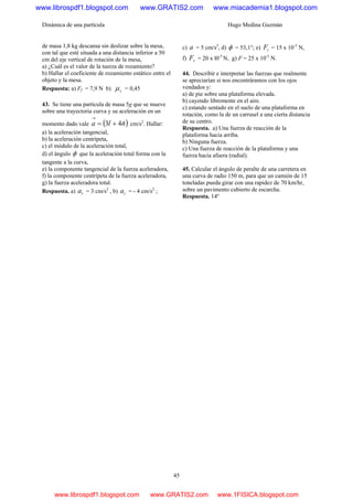 Dinámica de una partícula Hugo Medina Guzmán
45
de masa 1,8 kg descansa sin deslizar sobre la mesa,
con tal que esté situada a una distancia inferior a 50
cm del eje vertical de rotación de la mesa,
a) ¿Cuál es el valor de la tuerza de rozamiento?
b) Hallar el coeficiente de rozamiento estático entre el
objeto y la mesa.
Respuesta: a) Ff = 7,9 N b) sμ = 0,45
43. Se tiene una partícula de masa 5g que se mueve
sobre una trayectoria curva y su aceleración en un
momento dado vale ( )nta ˆ4ˆ3 +=
→
cm/s2
. Hallar:
a) la aceleración tangencial,
b) la aceleración centrípeta,
c) el módulo de la aceleración total,
d) el ángulo φ que la aceleración total forma con la
tangente a la curva,
e) la componente tangencial de la fuerza aceleradora,
f) la componente centrípeta de la fuerza aceleradora,
g) la fuerza aceleradora total.
Respuesta. a) ta = 3 cm/s2
, b) ta = - 4 cm/s2
;
c) a = 5 cm/s2
, d) φ = 53,1°; e) tF = 15 x 10-5
N,
f) rF = 20 x l0-5
N, g) F = 25 x 10-5
N.
44. Describir e interpretar las fuerzas que realmente
se apreciarían si nos encontráramos con los ojos
vendados y:
a) de pie sobre una plataforma elevada.
b) cayendo libremente en el aire.
c) estando sentado en el suelo de una plataforma en
rotación, como la de un carrusel a una cierta distancia
de su centro.
Respuesta. a) Una fuerza de reacción de la
plataforma hacia arriba.
b) Ninguna fuerza.
c) Una fuerza de reacción de la plataforma y una
fuerza hacia afuera (radial).
45. Calcular el ángulo de peralte de una carretera en
una curva de radio 150 m, para que un camión de 15
toneladas pueda girar con una rapidez de 70 km/hr,
sobre un pavimento cubierto de escarcha.
Respuesta. 14º
www.librospdf1.blogspot.com www.GRATIS2.com www.miacademia1.blogspot.com
www.librospdf1.blogspot.com www.GRATIS2.com www.1FISICA.blogspot.com
 
