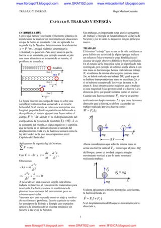 TRABAJO Y ENERGÍA Hugo Medina Guzmán
1
CAPÍTULO 5. TRABAJO Y ENERGÍA
INTRODUCCIÓN
Con lo que hemos visto hasta el momento estamos en
condiciones de analizar un movimiento en situaciones
en que la fuerza es constante. Una vez aplicada La
segunda ley de Newton, determinamos la aceleración
mFa /= . De aquí podemos determinar la
velocidad y la posición. Pero en el caso en que la
fuerza no es constante, por ejemplo cuando se jala
una masa situada en un extremo de un resorte, el
problema se complica.
La figura muestra un cuerpo de masa m sobre una
superficie horizontal lisa, conectado a un resorte
helicoidal. Si el resorte se estira o se comprime una
longitud pequeña desde su posición no deformada o
de equilibrio, el resorte ejercerá una fuerza sobre el
cuerpo kxF −= , donde x es el desplazamiento del
cuerpo desde la posición de equilibrio ( )0=x , k es
la constante del resorte, el signo negativo (-) significa
que la fuerza es en sentido opuesto al sentido del
desplazamiento. Esta ley de fuerza se conoce como la
ley de Hooke, de la cual nos ocuparemos en el
Capítulo de Elasticidad
Apliquemos la segunda ley de Newton:
∑ = maF
Con kxF −= y 2
2
dt
xd
dt
dv
a == ,
Obtenemos:
2
2
dt
xd
mkx =−
⇒ 02
2
=+ x
m
k
dt
xd
A pesar de ser una ecuación simple esta última,
todavía no tenernos el conocimiento matemático para
resolverla. Es decir, estamos en condiciones de
plantear las ecuaciones del movimiento, pero no
sabemos resolverlas.
Veremos aquí que se puede tomar un atajo y resolver
de otra forma el problema. En este capitulo se verán
los conceptos de Trabajo y Energía que se pueden
aplicar a la dinámica de un sistema mecánico sin
recurrir a las leyes de Newton.
Sin embargo, es importante notar que los conceptos
de Trabajo y Energía se fundamentan en las leyes de
Newton y por lo tanto no requieren ningún principio
nuevo.
TRABAJO
El término “trabajo” que se usa en la vida cotidiana es
para definir una actividad de algún tipo que incluye
un esfuerzo físico o mental y cuya finalidad sea el
alcance de algún objetivo definido y bien establecido.
En el estudio de la mecánica tiene un significado más
restringido, por ejemplo si subimos cierta altura h con
una masa m decimos que hemos realizado un trabajo
W, si subimos la misma altura h pero con una masa
2m, se habrá realizado un trabajo 2W, igual a que si
se hubiese transportado una masa m una altura 2h, o
si se hubiese transportado dos veces la masa m, la
altura h. Estas observaciones sugieren que el trabajo
es una magnitud física proporcional a la fuerza y a la
distancia, pero que puede sumarse como un escalar.
Cuando una fuerza constante xF mueve un cuerpo
realizando un desplazamiento xΔ que tiene la misma
dirección que la fuerza, se define la cantidad de
trabajo realizado por esta fuerza como:
xFW x Δ=
Ahora consideremos que sobre la misma masa m
actúa una fuerza vertical yF , menor que el peso mg
del bloque, como tal no dará origen a ningún
movimiento vertical y por lo tanto no estará
realizando trabajo.
Si ahora aplicamos al mismo tiempo las dos fuerzas,
la fuerza aplicada es:
jFiFF yx
ˆˆ +=
→
Si el desplazamiento del bloque es únicamente en la
dirección x,
www.librospdf1.blogspot.com www.GRATIS2.com www.miacademia1.blogspot.com
www.librospdf1.blogspot.com www.GRATIS2.com www.1FISICA.blogspot.com
 