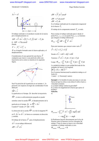 TRABAJO Y ENERGÍA Hugo Medina Guzmán
2
ixr ˆ=Δ
→
El trabajo realizado es el producto escalar de la tuerza
por el desplazamiento es:
( ) ixjFiFrFW yx
ˆˆˆ Δ⋅+=Δ⋅=Δ
→→
= xFx Δ
O θcosxFW Δ=Δ
Donde
22
yx FFF += y
θ es el ángulo formado entre la fuerza aplicada y el
desplazamiento.
Consideremos el caso general de una fuerza
→
F
cualquiera que mueve a una partícula sobre una
trayectoria curva como se muestra en la siguiente
figura.
Sea P la posición de la partícula en un instante t , la
posición con respecto al origen de coordenadas O está
dada por
→→
= rOP
La partícula en el tiempo tΔ describe la trayectoria
∩
PP', si esta es suficientemente pequeña se puede
asimilar como la cuerda
→
PP', el desplazamiento de la
partícula en el tiempo tΔ es
→→
Δ= rPP'
Cuando P’ tiende a P ( )0→Δt .
La dirección de la cuerda
→
PP' es el de la tangente PT
en P,
→
Δ r es
→
rd , la fuerza es constante en dirección
y sentido.
El trabajo de la fuerza
→
F para el desplazamiento
→
rd es un trabajo diferencial.
→→
⋅= rdFdW
θcos
→→
= rdFdW
θcosdsFdW =
dsFdW t=
Es el trabajo realizado por la componente tangencial
de la fuerza tF .
El trabajo de la componente normal nF es nulo.
Para evaluar el trabajo realizado para ir desde el
punto P1(x1, y1, z1) a un punto P2(x2, y2, z2) tenemos
que integrar el trabajo diferencial.
→→
⋅== ∫∫ rdFdWW
P
P
P
P
PP
2
1
2
1
21
Para esto tenemos que conocer como varía
→
F
kFjFiFF zyx
ˆˆˆ ++=
→
Siendo kdzjdyidxrd ˆˆˆ ++=
→
Tenemos: dzFdyFdxFrdF zyx ++=⋅
→→
Luego: ∫∫∫ ++=
2
1
2
1
2
1
21
z
z
z
y
y
y
x
x
xPP dzFdyFdxFW
La unidad de trabajo es una unidad derivada de las
unidades de fuerza y de longitud.
[ ] 22 −
== TMLFLW
En el sistema Internacional la unidad de trabajo es el
Joule (J).
1 Joule = (1 Newton)(1 metro)
Ejemplo 1. Un hombre levanta una masa m con una
fuerza tal que la coloca a una altura h sobre el piso a
velocidad constante.
a) ¿Cuánto trabajo realiza la gravedad?
b) ¿Cuál es la magnitud de la fuerza que ejerce el
hombre?
Solución.
a)
( ) kdykmgrdFW
hhy
y
gravedad
ˆˆ
00
⋅−=⋅= ∫∫
→=
=
→
= ∫−
h
dymg
0
= mgh−
b) Podríamos hacerlo directamente por la ley de
Newton, pero lo haremos con los conceptos de
trabajo. Como la masa se mueve con velocidad
constante, el trabajo realizado es cero.
0hombre =+ gravedadWW
www.librospdf1.blogspot.com www.GRATIS2.com www.miacademia1.blogspot.com
www.librospdf1.blogspot.com www.GRATIS2.com www.1FISICA.blogspot.com
 