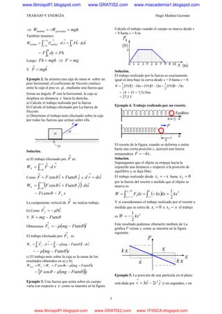 TRABAJO Y ENERGÍA Hugo Medina Guzmán
3
⇒ mghWW gravedad =−=hombre
También tenemos:
∫∫ ⋅=⋅=
→=
=
→ h
kdykFrdFW
0
hy
0y
hombrehombre
ˆˆ
= FhdyF
h
=∫0
Luego: mghFh = ⇒ mgF =
Y kmgF ˆ=
→
Ejemplo 2. Se arrastra una caja de masa m sobre un
piso horizontal, el coeficiente de fricción cinético
entre la caja el piso es μ , mediante una fuerza que
forma un ángulo θ con la horizontal, la caja se
desplaza un distancia s hacía la derecha,
a) Calcule el trabajo realizado por la fuerza
b) Calcule el trabajo efectuado por La fuerza de
fricción.
e) Determine el trabajo neto efectuado sobre la caja
por todas las fuerzas que actúan sobre ella.
Solución.
a) El trabajo efectuado por
→
F es:
→=
=
→
⋅= ∫ rdFW
sx
x
F
0
Como jFiFF ˆsenˆcos θθ +=
→
y idxrd ˆ=
→
( ) idxjFiFW
sx
x
F
ˆˆsenˆcos
0
⋅+= ∫
=
=
θθ
= θcosFs = sFx
La componente vertical de
→
F no realiza trabajo.
b) Como iNFf
ˆμ−=
→
Y θsenFmgN −=
Obtenemos ( )iFmgFf
ˆsenθμ −−=
→
El trabajo efectuado por
→
fF es
( )∫∫ ⋅−−=⋅=
→→ ss
ff idxiFmgrdFW
00
ˆˆsenθμ
= ( )sFmg θμ sen−−
c) El trabajo neto sobre la caja es la suma de los
resultados obtenidos en a) y b).
( )sFmgsFWWW fFneto θμθ sencos −−=+=
= ( )[ ]sFmgF θμθ sencos −−
Ejemplo 3. Una fuerza que actúa sobre un cuerpo
varía con respecto a x como se muestra en la figura.
Calcule el trabajo cuando el cuerpo se mueve desde x
= 0 hasta x = 8 m.
Solución.
El trabajo realizado por la fuerza es exactamente
igual al área bajo la curva desde x = 0 hasta x = 8.
( )( ) ( )( ) ( )( )m58N5
2
1
m25N5m02N5
2
1
−+−+−=W
= (5 + 15 + 7,5) Nm
= 27,5 J
Ejemplo 4. Trabajo realizado por un resorte.
El resorte de la figura, cuando se deforma o estira
hasta una cierta posición x, ejercerá una fuerza
restauradora kxF −= .
Solución.
Supongamos que el objeto se empuja hacia la
izquierda una distancia x respecto a la posición de
equilibrio y se deja libre.
El trabajo realizado desde xx −=1 hasta 02 =x
por la fuerza del resorte a medida que el objeto se
mueve es
( ) 2
00
2
12
1
kxdxkxdxFW
x
x
xx
x =−== ∫∫ −
=
−=
Y si consideramos el trabajo realizado por el resorte a
medida que se estira de 01 =x a xx =2 el trabajo
es
2
2
1
kxW −=
Este resultado podemos obtenerlo también de La
gráfica F versus x, como se muestra en la figura
siguiente.
Ejemplo 5. La posición de una partícula en el plano
está dada por jtitr ˆ2ˆ3 2
−=
→
(t en segundos, r en
www.librospdf1.blogspot.com www.GRATIS2.com www.miacademia1.blogspot.com
www.librospdf1.blogspot.com www.GRATIS2.com www.1FISICA.blogspot.com
 