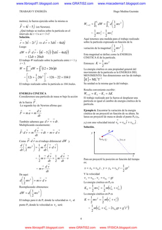 TRABAJO Y ENERGÍA Hugo Medina Guzmán
4
metros), la fuerza ejercida sobre la misma es
jiF ˆ5ˆ4 −=
→
(en Newton).
¿Qué trabajo se realiza sobre la partícula en el
intervalo de t = l s a t = 3 s?
Solución.
jtitr ˆ2ˆ3 2
−=
→
⇒ jtdtidtrd ˆ4ˆ3 −=
→
Luego
→→
⋅= rdFdW = ( ) ( )jtdtidtji ˆ4ˆ3ˆ5ˆ4 −⋅−
= tdtdt 2012 +
El trabajo W realizado sobre la partícula entre t = 1 y
t = 3.
( )dttdWW
t
xt ∫∫ +==
=
=
3
1
3
1
2012
=
3
1
2
20
2
1
12 ⎥⎦
⎤
⎢⎣
⎡
+ tt = J10422126 =−
El trabajo realizado sobre la partícula es 104 Joules.
ENERGIA CINETICA
Consideremos una partícula de masa m bajo la acción
de la fuerza
→
F .
La segunda ley de Newton afirma que:
dt
vd
mamF
→
→→
==
También sabemos que dtvrd
→→
= .
Multiplicando escalarmente:
dtv
dt
vd
mrdF
→
→
→→
⋅=⋅ =
→→
⋅ vdvm
Como
→→
⋅ rdF es el trabajo diferencial dW y
⎟
⎠
⎞
⎜
⎝
⎛
⋅=⎟
⎠
⎞
⎜
⎝
⎛ →→
vdv
dt
d
mmv
dt
d
2
1
2
1 2
=
→
→→
→
⋅+⋅ v
dt
vd
m
dt
vd
vm
2
1
2
1
=
dt
vd
vm
→
→
⋅
De aquí:
→→
⋅=⎟
⎠
⎞
⎜
⎝
⎛
vdvmmvd 2
2
1
Reemplazando obtenemos:
⎟
⎠
⎞
⎜
⎝
⎛
= 2
2
1
mvddW
El trabajo para ir de P1 donde la velocidad es 1v al
punto P2 donde la velocidad es 2v será:
∫∫ ⎟
⎠
⎞
⎜
⎝
⎛
==→
2
1
2
1
2
21
2
1v
v
P
P
mvddWW
=
2
1
2
2
2
1
2
1
mvmv −
Aquí tenemos una medida para el trabajo realizado
sobre la partícula expresada en función de la
variación de la magnitud ⎟
⎠
⎞
⎜
⎝
⎛ 2
2
1
mv .
Esta magnitud se define como la ENERGIA
CINETICA K de la partícula.
Entonces:
2
2
1
mvK =
La energía cinética es una propiedad general del
movimiento de la partícula es la ENERGIA DEL
MOVIMIENTO. Sus dimensiones son las de trabajo.
[ ] -22
TML=K
Su unidad es la misma que la del trabajo.
Resulta conveniente escribir:
KKKW Δ=−=→ 1221
El trabajo realizado por la fuerza al desplazar una
partícula es igual al cambio de energía cinética de la
partícula.
Ejemplo 6. Encontrar la variación de la energía
cinética de un proyectil en función de su altura. Se
lanza un proyectil de masa m desde el punto P0 (x0,
y0) con una velocidad inicial jvivv yx
ˆˆ 000 +=
→
.
Solución.
Para un proyectil la posición en función del tiempo
es;
tvxx x00 += ,
2
00
2
1
gttvyy y −+=
Y la velocidad
xx vv 0= , gtvv yy −= 0
La energía cinética en P0 es
( )2
0
2
0
2
00
2
1
2
1
yx vvmmvK +==
La energía cinética en P es
( )222
2
1
2
1
yx vvmmvK +==
= ( )22
0
2
0
2
0 2
2
1
tggtvvvm yyx +−+
www.librospdf1.blogspot.com www.GRATIS2.com www.miacademia1.blogspot.com
www.librospdf1.blogspot.com www.GRATIS2.com www.1FISICA.blogspot.com
 